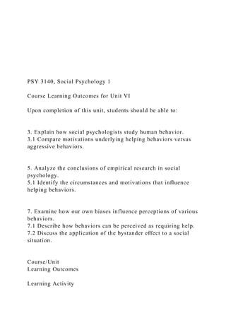 PSY 3140, Social Psychology 1
Course Learning Outcomes for Unit VI
Upon completion of this unit, students should be able to:
3. Explain how social psychologists study human behavior.
3.1 Compare motivations underlying helping behaviors versus
aggressive behaviors.
5. Analyze the conclusions of empirical research in social
psychology.
5.1 Identify the circumstances and motivations that influence
helping behaviors.
7. Examine how our own biases influence perceptions of various
behaviors.
7.1 Describe how behaviors can be perceived as requiring help.
7.2 Discuss the application of the bystander effect to a social
situation.
Course/Unit
Learning Outcomes
Learning Activity
 