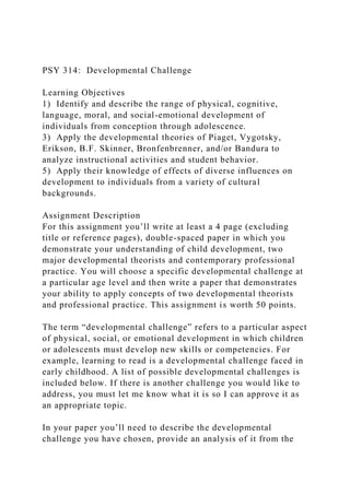 PSY 314: Developmental Challenge
Learning Objectives
1) Identify and describe the range of physical, cognitive,
language, moral, and social-emotional development of
individuals from conception through adolescence.
3) Apply the developmental theories of Piaget, Vygotsky,
Erikson, B.F. Skinner, Bronfenbrenner, and/or Bandura to
analyze instructional activities and student behavior.
5) Apply their knowledge of effects of diverse influences on
development to individuals from a variety of cultural
backgrounds.
Assignment Description
For this assignment you’ll write at least a 4 page (excluding
title or reference pages), double-spaced paper in which you
demonstrate your understanding of child development, two
major developmental theorists and contemporary professional
practice. You will choose a specific developmental challenge at
a particular age level and then write a paper that demonstrates
your ability to apply concepts of two developmental theorists
and professional practice. This assignment is worth 50 points.
The term “developmental challenge” refers to a particular aspect
of physical, social, or emotional development in which children
or adolescents must develop new skills or competencies. For
example, learning to read is a developmental challenge faced in
early childhood. A list of possible developmental challenges is
included below. If there is another challenge you would like to
address, you must let me know what it is so I can approve it as
an appropriate topic.
In your paper you’ll need to describe the developmental
challenge you have chosen, provide an analysis of it from the
 