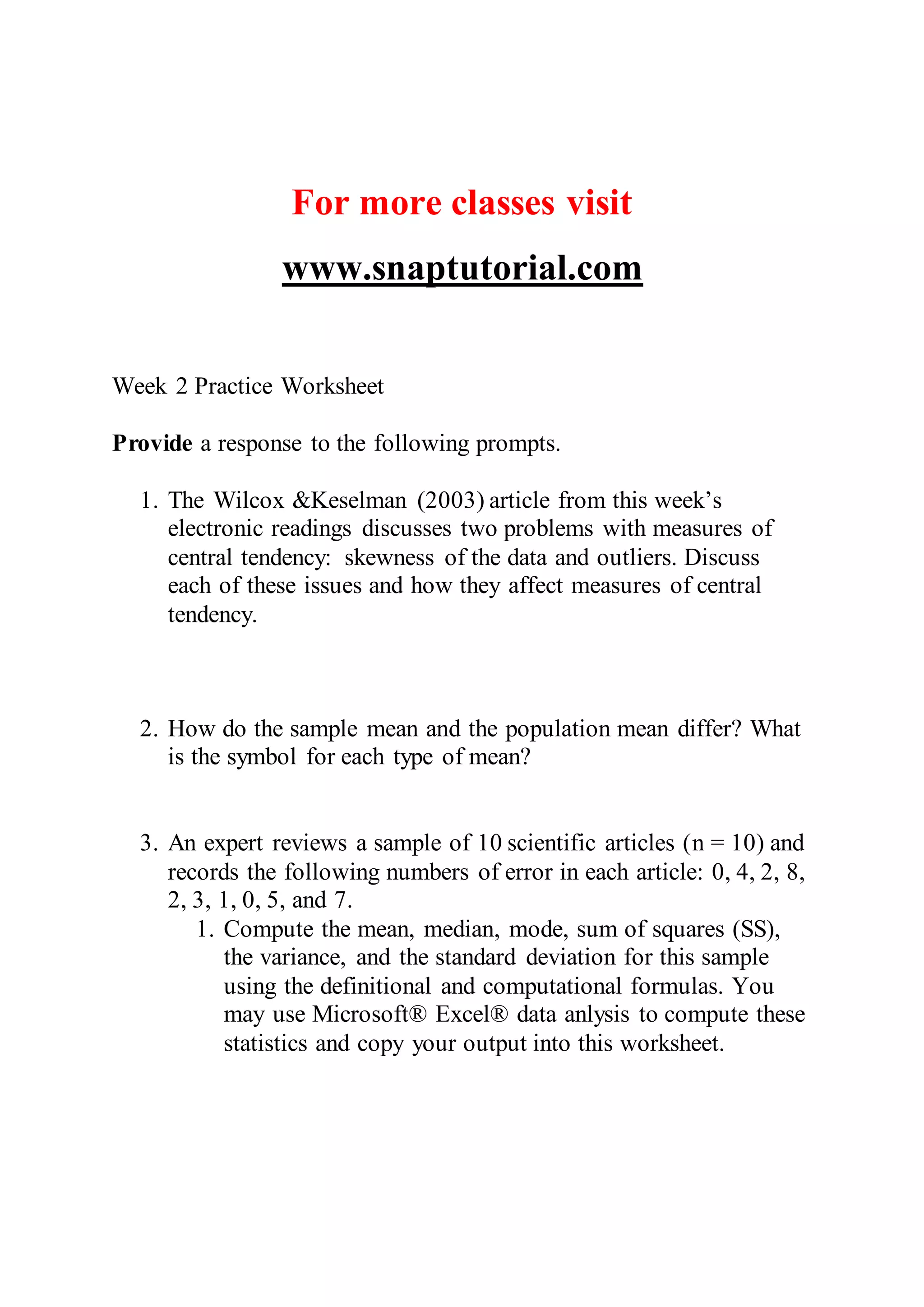 For more classes visit
www.snaptutorial.com
Week 2 Practice Worksheet
Provide a response to the following prompts.
1. The Wilcox &Keselman (2003) article from this week’s
electronic readings discusses two problems with measures of
central tendency: skewness of the data and outliers. Discuss
each of these issues and how they affect measures of central
tendency.
2. How do the sample mean and the population mean differ? What
is the symbol for each type of mean?
3. An expert reviews a sample of 10 scientific articles (n = 10) and
records the following numbers of error in each article: 0, 4, 2, 8,
2, 3, 1, 0, 5, and 7.
1. Compute the mean, median, mode, sum of squares (SS),
the variance, and the standard deviation for this sample
using the definitional and computational formulas. You
may use Microsoft® Excel® data anlysis to compute these
statistics and copy your output into this worksheet.
 