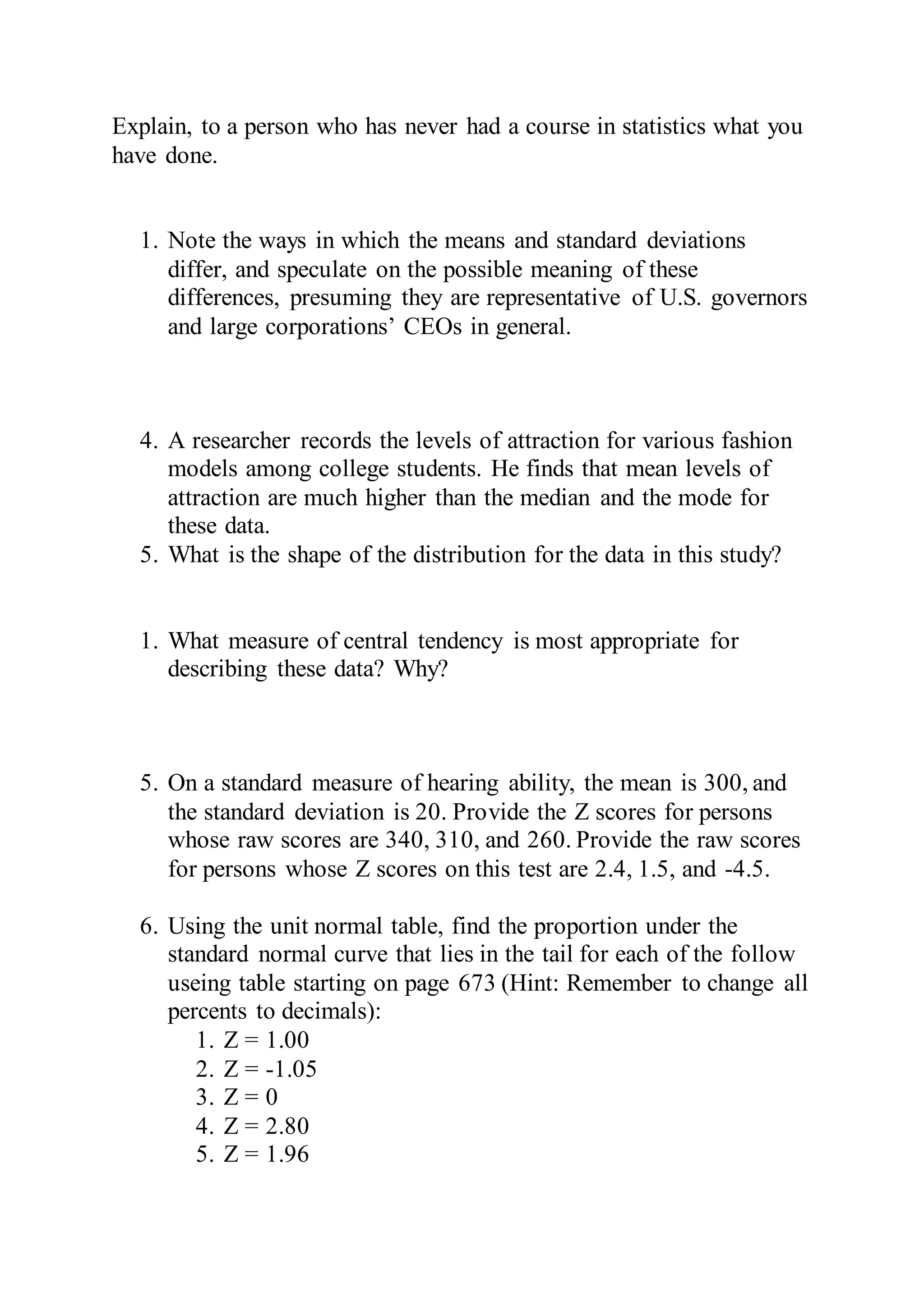 Explain, to a person who has never had a course in statistics what you
have done.
1. Note the ways in which the means and standard deviations
differ, and speculate on the possible meaning of these
differences, presuming they are representative of U.S. governors
and large corporations’ CEOs in general.
4. A researcher records the levels of attraction for various fashion
models among college students. He finds that mean levels of
attraction are much higher than the median and the mode for
these data.
5. What is the shape of the distribution for the data in this study?
1. What measure of central tendency is most appropriate for
describing these data? Why?
5. On a standard measure of hearing ability, the mean is 300, and
the standard deviation is 20. Provide the Z scores for persons
whose raw scores are 340, 310, and 260. Provide the raw scores
for persons whose Z scores on this test are 2.4, 1.5, and -4.5.
6. Using the unit normal table, find the proportion under the
standard normal curve that lies in the tail for each of the follow
useing table starting on page 673 (Hint: Remember to change all
percents to decimals):
1. Z = 1.00
2. Z = -1.05
3. Z = 0
4. Z = 2.80
5. Z = 1.96
 