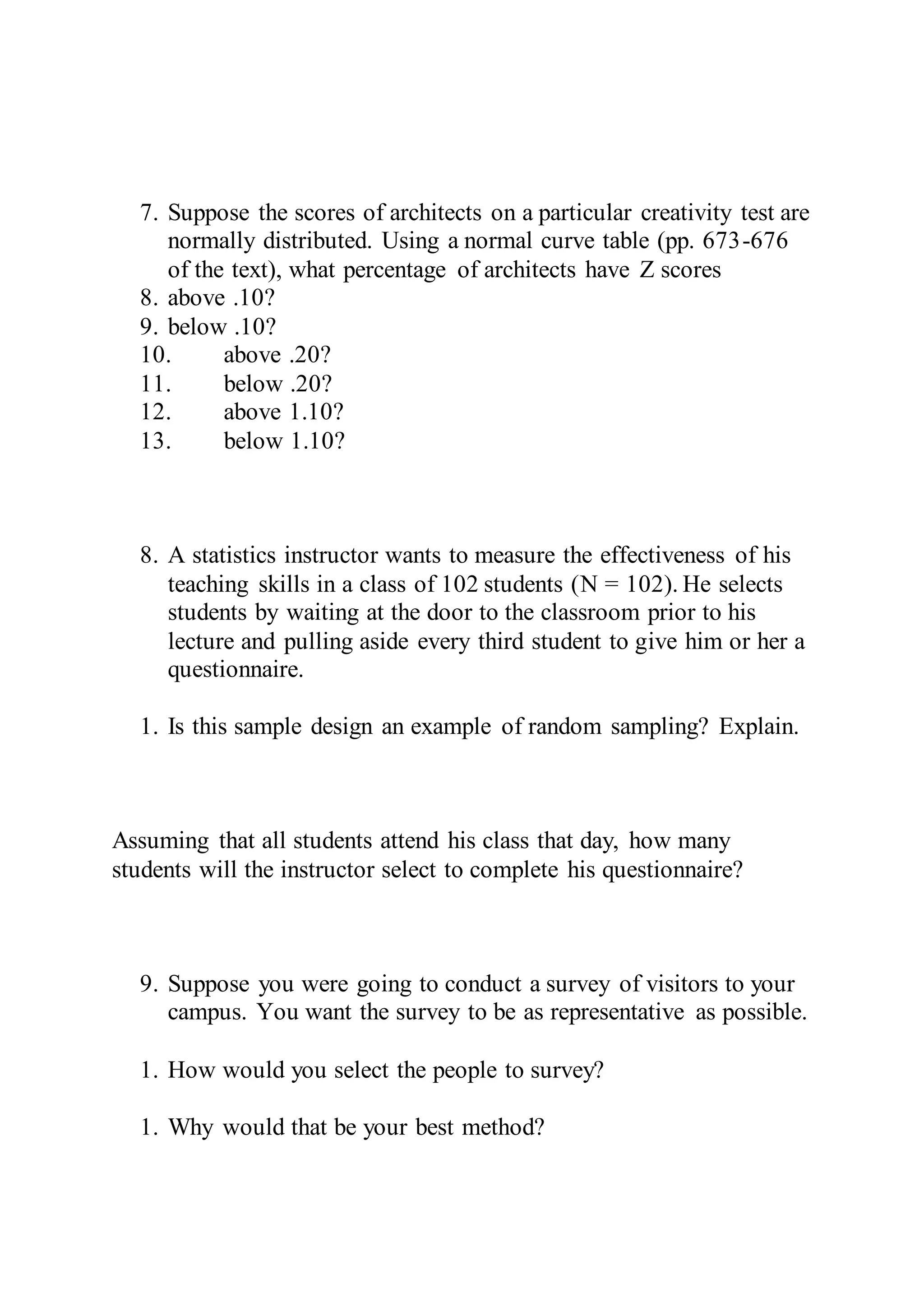 7. Suppose the scores of architects on a particular creativity test are
normally distributed. Using a normal curve table (pp. 673-676
of the text), what percentage of architects have Z scores
8. above .10?
9. below .10?
10. above .20?
11. below .20?
12. above 1.10?
13. below 1.10?
8. A statistics instructor wants to measure the effectiveness of his
teaching skills in a class of 102 students (N = 102). He selects
students by waiting at the door to the classroom prior to his
lecture and pulling aside every third student to give him or her a
questionnaire.
1. Is this sample design an example of random sampling? Explain.
Assuming that all students attend his class that day, how many
students will the instructor select to complete his questionnaire?
9. Suppose you were going to conduct a survey of visitors to your
campus. You want the survey to be as representative as possible.
1. How would you select the people to survey?
1. Why would that be your best method?
 