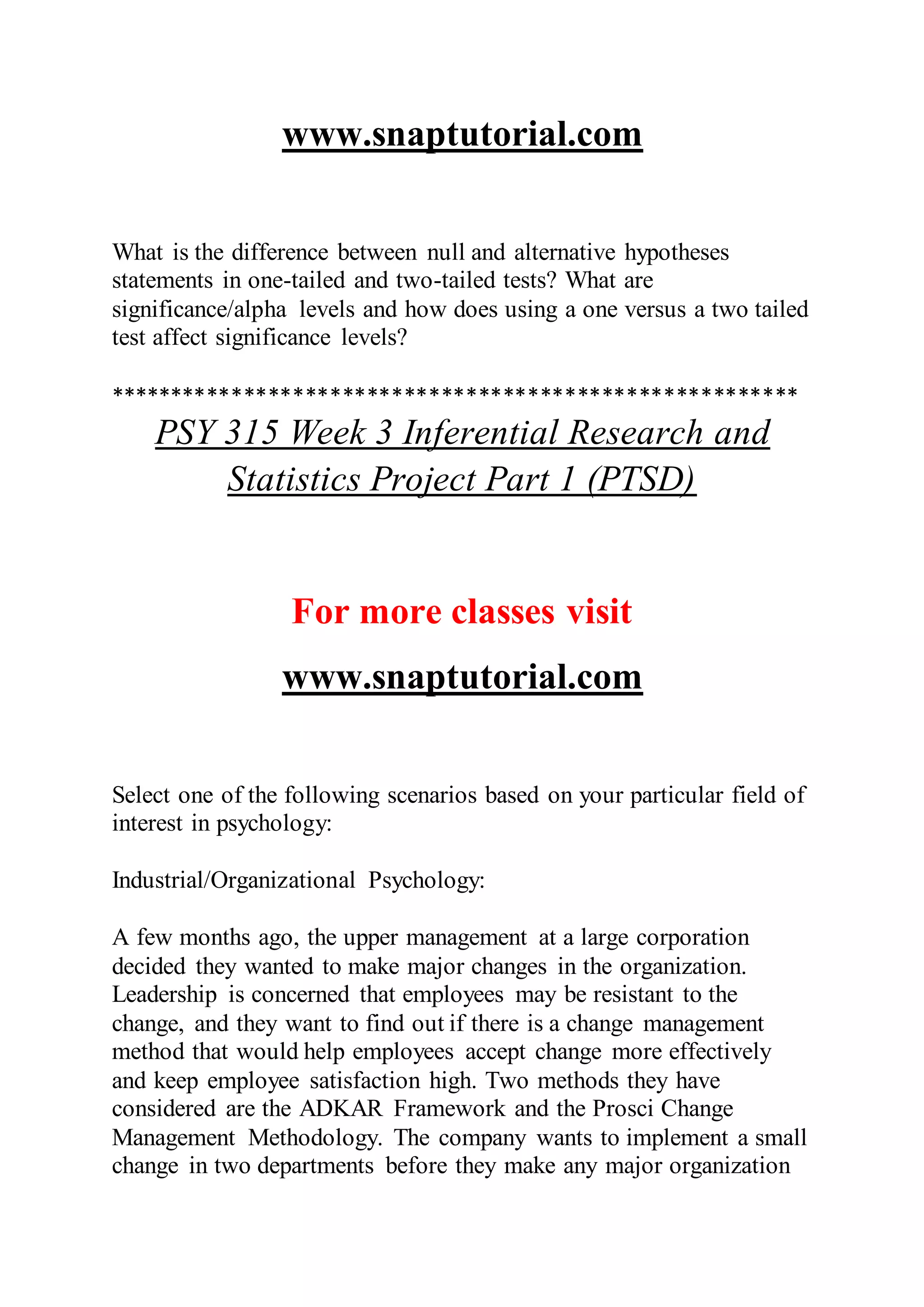 www.snaptutorial.com
What is the difference between null and alternative hypotheses
statements in one-tailed and two-tailed tests? What are
significance/alpha levels and how does using a one versus a two tailed
test affect significance levels?
********************************************************
PSY 315 Week 3 Inferential Research and
Statistics Project Part 1 (PTSD)
For more classes visit
www.snaptutorial.com
Select one of the following scenarios based on your particular field of
interest in psychology:
Industrial/Organizational Psychology:
A few months ago, the upper management at a large corporation
decided they wanted to make major changes in the organization.
Leadership is concerned that employees may be resistant to the
change, and they want to find out if there is a change management
method that would help employees accept change more effectively
and keep employee satisfaction high. Two methods they have
considered are the ADKAR Framework and the Prosci Change
Management Methodology. The company wants to implement a small
change in two departments before they make any major organization
 