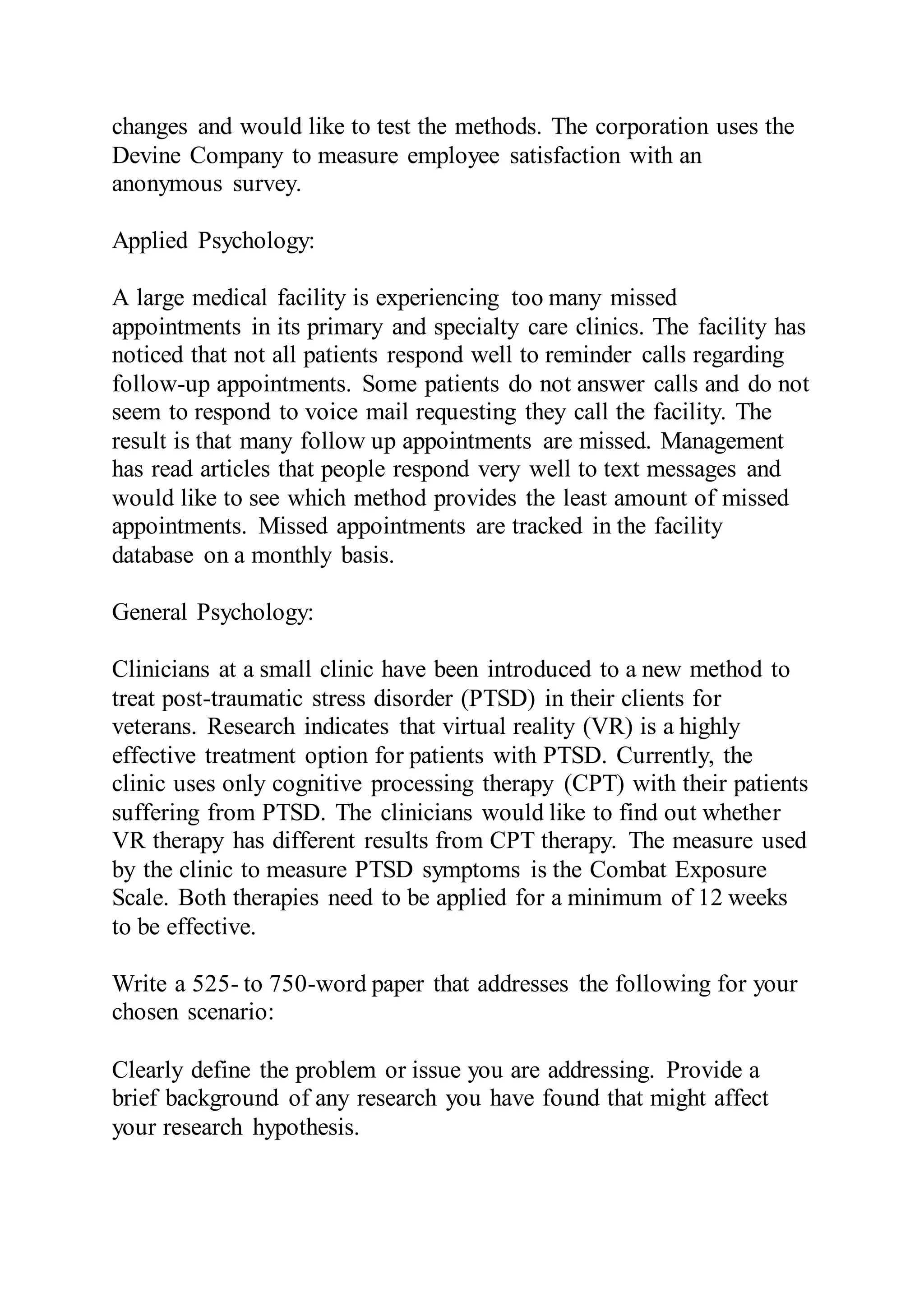 changes and would like to test the methods. The corporation uses the
Devine Company to measure employee satisfaction with an
anonymous survey.
Applied Psychology:
A large medical facility is experiencing too many missed
appointments in its primary and specialty care clinics. The facility has
noticed that not all patients respond well to reminder calls regarding
follow-up appointments. Some patients do not answer calls and do not
seem to respond to voice mail requesting they call the facility. The
result is that many follow up appointments are missed. Management
has read articles that people respond very well to text messages and
would like to see which method provides the least amount of missed
appointments. Missed appointments are tracked in the facility
database on a monthly basis.
General Psychology:
Clinicians at a small clinic have been introduced to a new method to
treat post-traumatic stress disorder (PTSD) in their clients for
veterans. Research indicates that virtual reality (VR) is a highly
effective treatment option for patients with PTSD. Currently, the
clinic uses only cognitive processing therapy (CPT) with their patients
suffering from PTSD. The clinicians would like to find out whether
VR therapy has different results from CPT therapy. The measure used
by the clinic to measure PTSD symptoms is the Combat Exposure
Scale. Both therapies need to be applied for a minimum of 12 weeks
to be effective.
Write a 525- to 750-word paper that addresses the following for your
chosen scenario:
Clearly define the problem or issue you are addressing. Provide a
brief background of any research you have found that might affect
your research hypothesis.
 