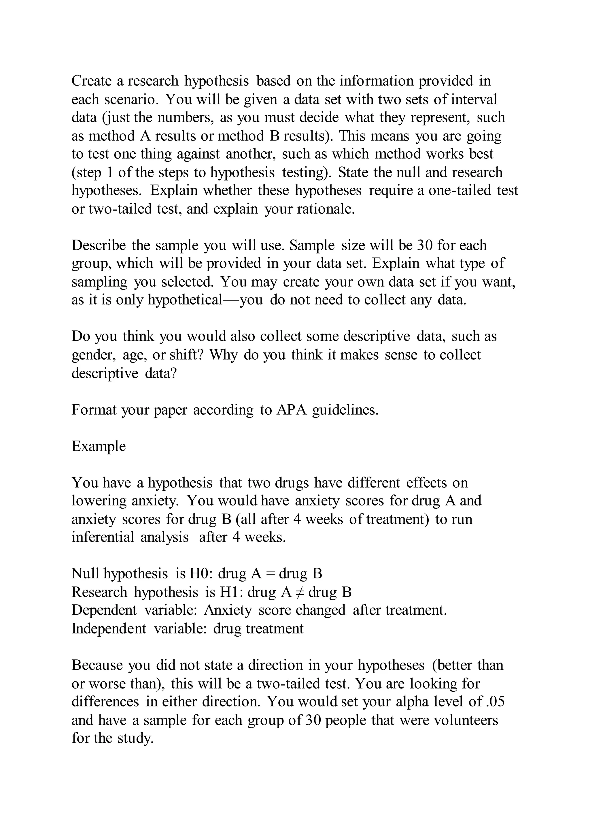 Create a research hypothesis based on the information provided in
each scenario. You will be given a data set with two sets of interval
data (just the numbers, as you must decide what they represent, such
as method A results or method B results). This means you are going
to test one thing against another, such as which method works best
(step 1 of the steps to hypothesis testing). State the null and research
hypotheses. Explain whether these hypotheses require a one-tailed test
or two-tailed test, and explain your rationale.
Describe the sample you will use. Sample size will be 30 for each
group, which will be provided in your data set. Explain what type of
sampling you selected. You may create your own data set if you want,
as it is only hypothetical—you do not need to collect any data.
Do you think you would also collect some descriptive data, such as
gender, age, or shift? Why do you think it makes sense to collect
descriptive data?
Format your paper according to APA guidelines.
Example
You have a hypothesis that two drugs have different effects on
lowering anxiety. You would have anxiety scores for drug A and
anxiety scores for drug B (all after 4 weeks of treatment) to run
inferential analysis after 4 weeks.
Null hypothesis is H0: drug A = drug B
Research hypothesis is H1: drug A ≠ drug B
Dependent variable: Anxiety score changed after treatment.
Independent variable: drug treatment
Because you did not state a direction in your hypotheses (better than
or worse than), this will be a two-tailed test. You are looking for
differences in either direction. You would set your alpha level of .05
and have a sample for each group of 30 people that were volunteers
for the study.
 