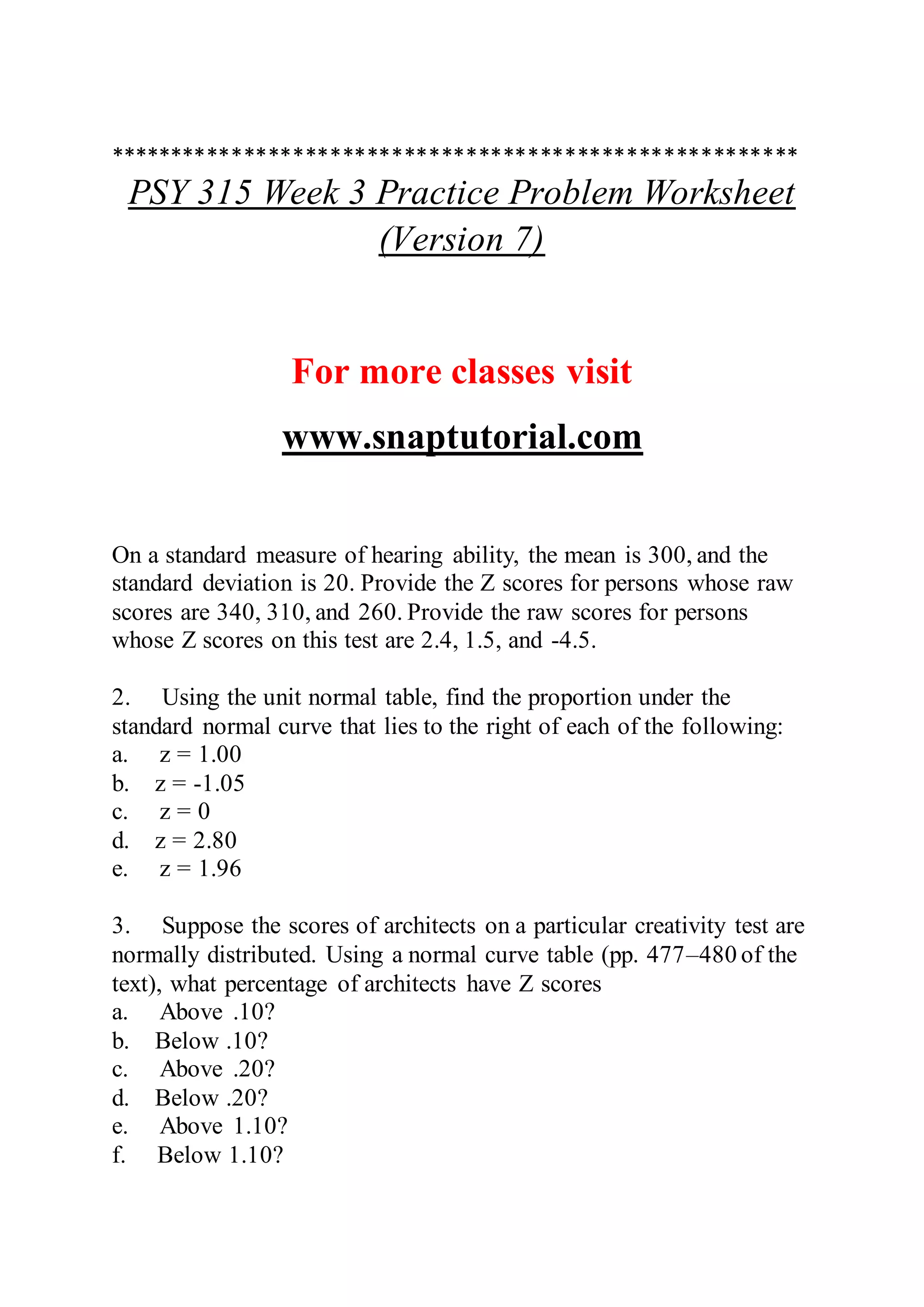 ********************************************************
PSY 315 Week 3 Practice Problem Worksheet
(Version 7)
For more classes visit
www.snaptutorial.com
On a standard measure of hearing ability, the mean is 300, and the
standard deviation is 20. Provide the Z scores for persons whose raw
scores are 340, 310, and 260. Provide the raw scores for persons
whose Z scores on this test are 2.4, 1.5, and -4.5.
2. Using the unit normal table, find the proportion under the
standard normal curve that lies to the right of each of the following:
a. z = 1.00
b. z = -1.05
c. z = 0
d. z = 2.80
e. z = 1.96
3. Suppose the scores of architects on a particular creativity test are
normally distributed. Using a normal curve table (pp. 477–480 of the
text), what percentage of architects have Z scores
a. Above .10?
b. Below .10?
c. Above .20?
d. Below .20?
e. Above 1.10?
f. Below 1.10?
 