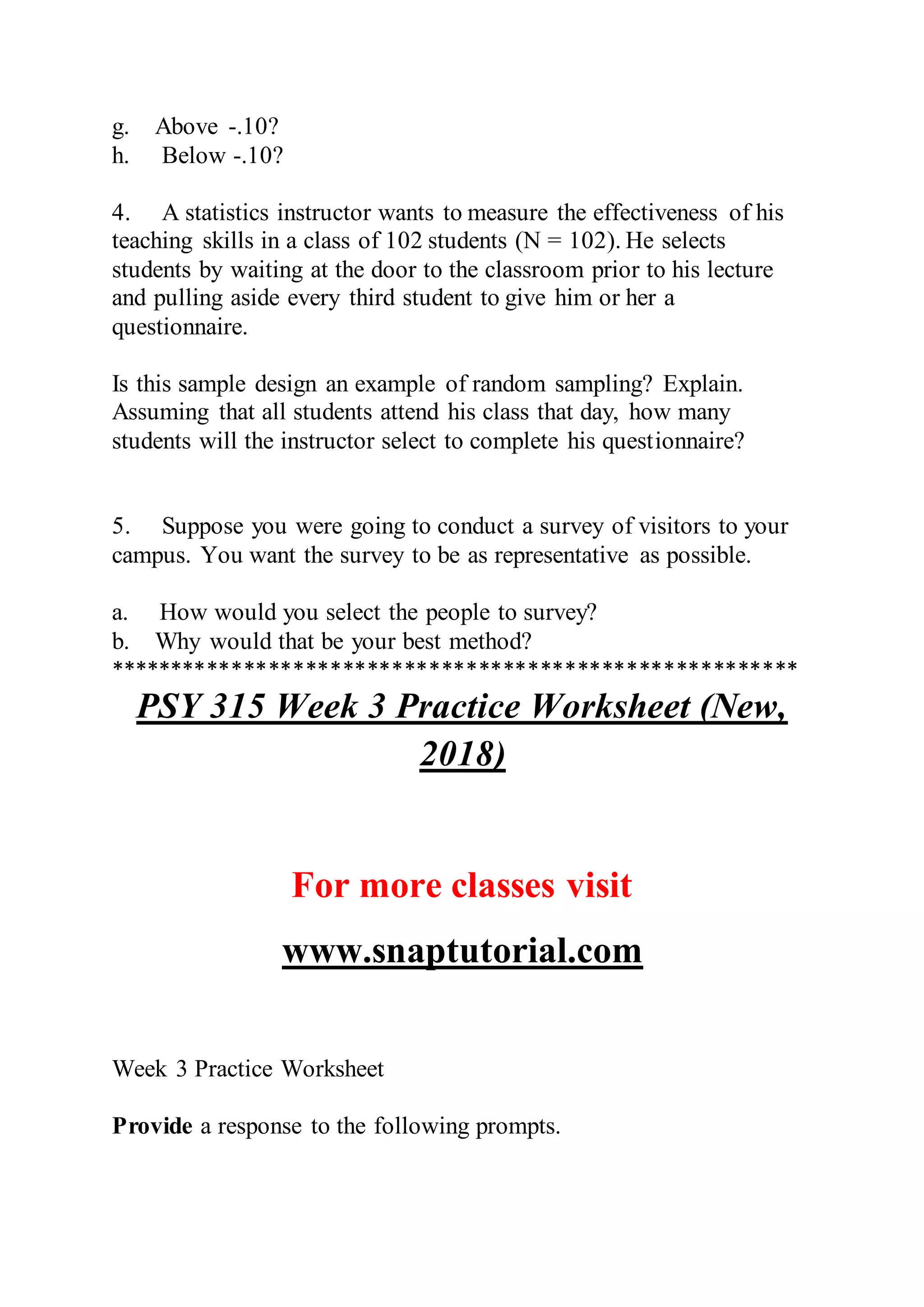 g. Above -.10?
h. Below -.10?
4. A statistics instructor wants to measure the effectiveness of his
teaching skills in a class of 102 students (N = 102). He selects
students by waiting at the door to the classroom prior to his lecture
and pulling aside every third student to give him or her a
questionnaire.
Is this sample design an example of random sampling? Explain.
Assuming that all students attend his class that day, how many
students will the instructor select to complete his questionnaire?
5. Suppose you were going to conduct a survey of visitors to your
campus. You want the survey to be as representative as possible.
a. How would you select the people to survey?
b. Why would that be your best method?
********************************************************
PSY 315 Week 3 Practice Worksheet (New,
2018)
For more classes visit
www.snaptutorial.com
Week 3 Practice Worksheet
Provide a response to the following prompts.
 