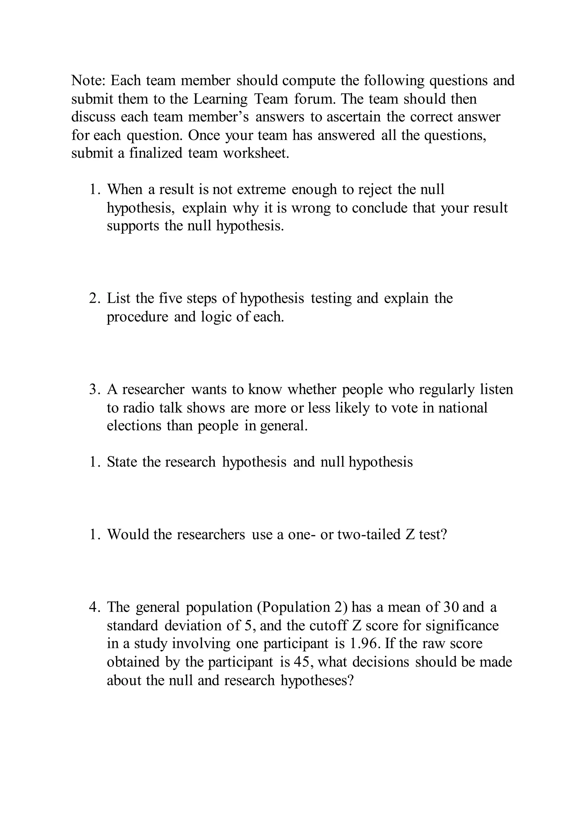 Note: Each team member should compute the following questions and
submit them to the Learning Team forum. The team should then
discuss each team member’s answers to ascertain the correct answer
for each question. Once your team has answered all the questions,
submit a finalized team worksheet.
1. When a result is not extreme enough to reject the null
hypothesis, explain why it is wrong to conclude that your result
supports the null hypothesis.
2. List the five steps of hypothesis testing and explain the
procedure and logic of each.
3. A researcher wants to know whether people who regularly listen
to radio talk shows are more or less likely to vote in national
elections than people in general.
1. State the research hypothesis and null hypothesis
1. Would the researchers use a one- or two-tailed Z test?
4. The general population (Population 2) has a mean of 30 and a
standard deviation of 5, and the cutoff Z score for significance
in a study involving one participant is 1.96. If the raw score
obtained by the participant is 45, what decisions should be made
about the null and research hypotheses?
 