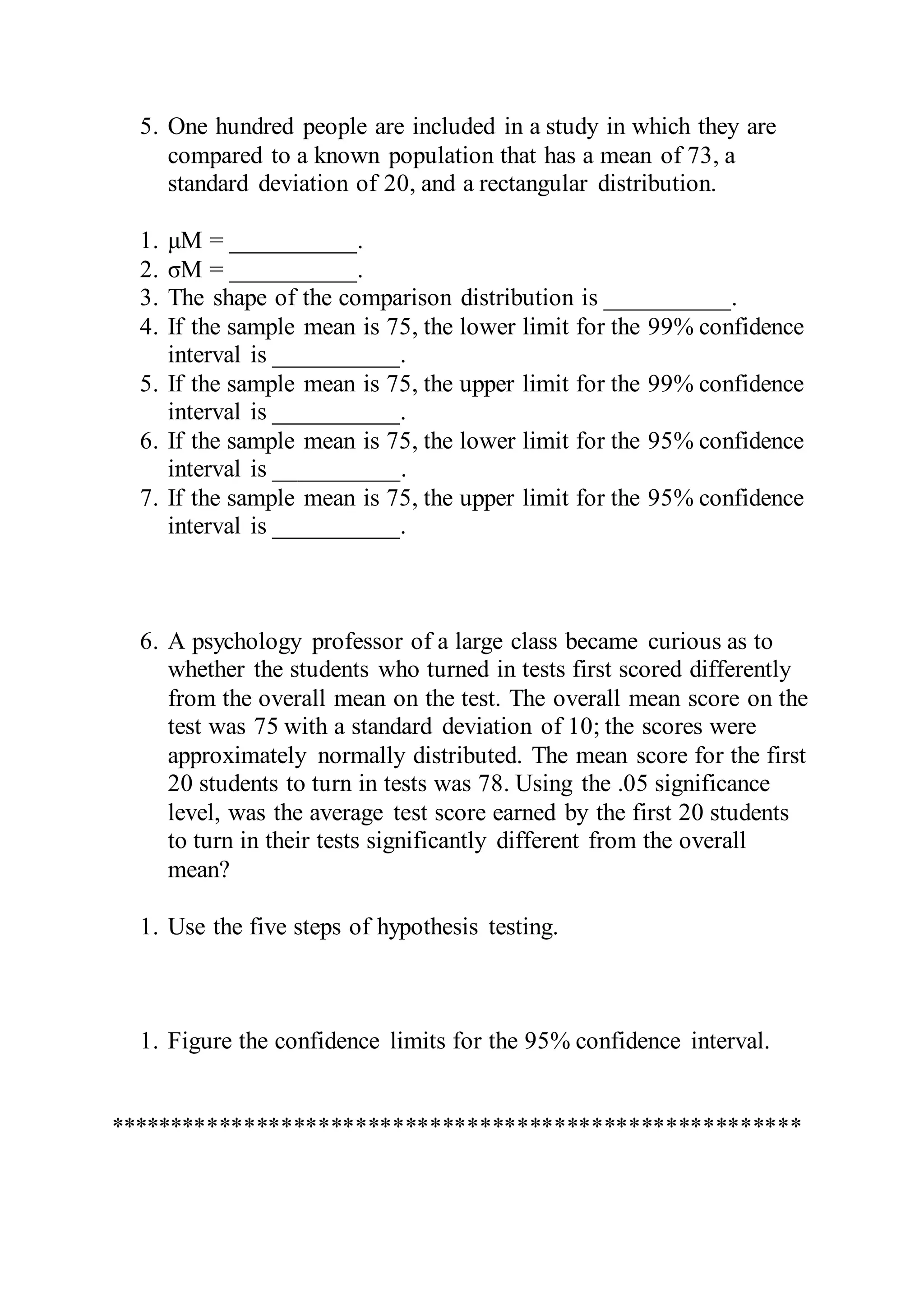 5. One hundred people are included in a study in which they are
compared to a known population that has a mean of 73, a
standard deviation of 20, and a rectangular distribution.
1. μM = __________.
2. σM = __________.
3. The shape of the comparison distribution is __________.
4. If the sample mean is 75, the lower limit for the 99% confidence
interval is __________.
5. If the sample mean is 75, the upper limit for the 99% confidence
interval is __________.
6. If the sample mean is 75, the lower limit for the 95% confidence
interval is __________.
7. If the sample mean is 75, the upper limit for the 95% confidence
interval is __________.
6. A psychology professor of a large class became curious as to
whether the students who turned in tests first scored differently
from the overall mean on the test. The overall mean score on the
test was 75 with a standard deviation of 10; the scores were
approximately normally distributed. The mean score for the first
20 students to turn in tests was 78. Using the .05 significance
level, was the average test score earned by the first 20 students
to turn in their tests significantly different from the overall
mean?
1. Use the five steps of hypothesis testing.
1. Figure the confidence limits for the 95% confidence interval.
********************************************************
 