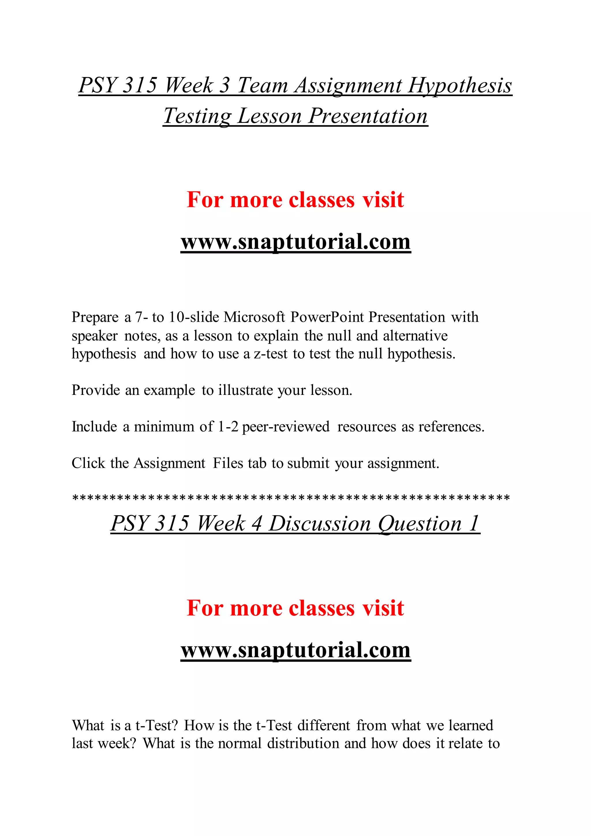 PSY 315 Week 3 Team Assignment Hypothesis
Testing Lesson Presentation
For more classes visit
www.snaptutorial.com
Prepare a 7- to 10-slide Microsoft PowerPoint Presentation with
speaker notes, as a lesson to explain the null and alternative
hypothesis and how to use a z-test to test the null hypothesis.
Provide an example to illustrate your lesson.
Include a minimum of 1-2 peer-reviewed resources as references.
Click the Assignment Files tab to submit your assignment.
********************************************************
PSY 315 Week 4 Discussion Question 1
For more classes visit
www.snaptutorial.com
What is a t-Test? How is the t-Test different from what we learned
last week? What is the normal distribution and how does it relate to
 