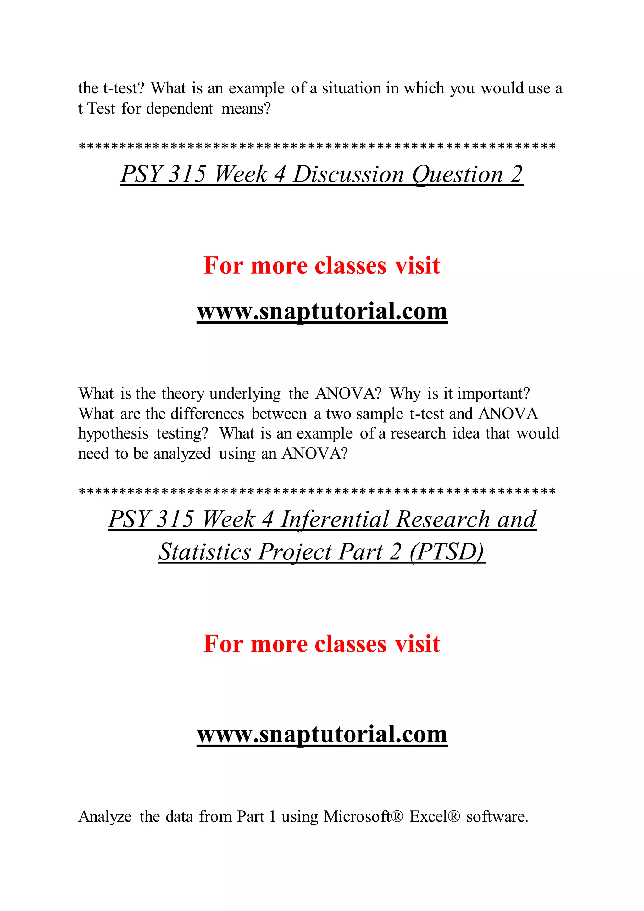 the t-test? What is an example of a situation in which you would use a
t Test for dependent means?
********************************************************
PSY 315 Week 4 Discussion Question 2
For more classes visit
www.snaptutorial.com
What is the theory underlying the ANOVA? Why is it important?
What are the differences between a two sample t-test and ANOVA
hypothesis testing? What is an example of a research idea that would
need to be analyzed using an ANOVA?
********************************************************
PSY 315 Week 4 Inferential Research and
Statistics Project Part 2 (PTSD)
For more classes visit
www.snaptutorial.com
Analyze the data from Part 1 using Microsoft® Excel® software.
 