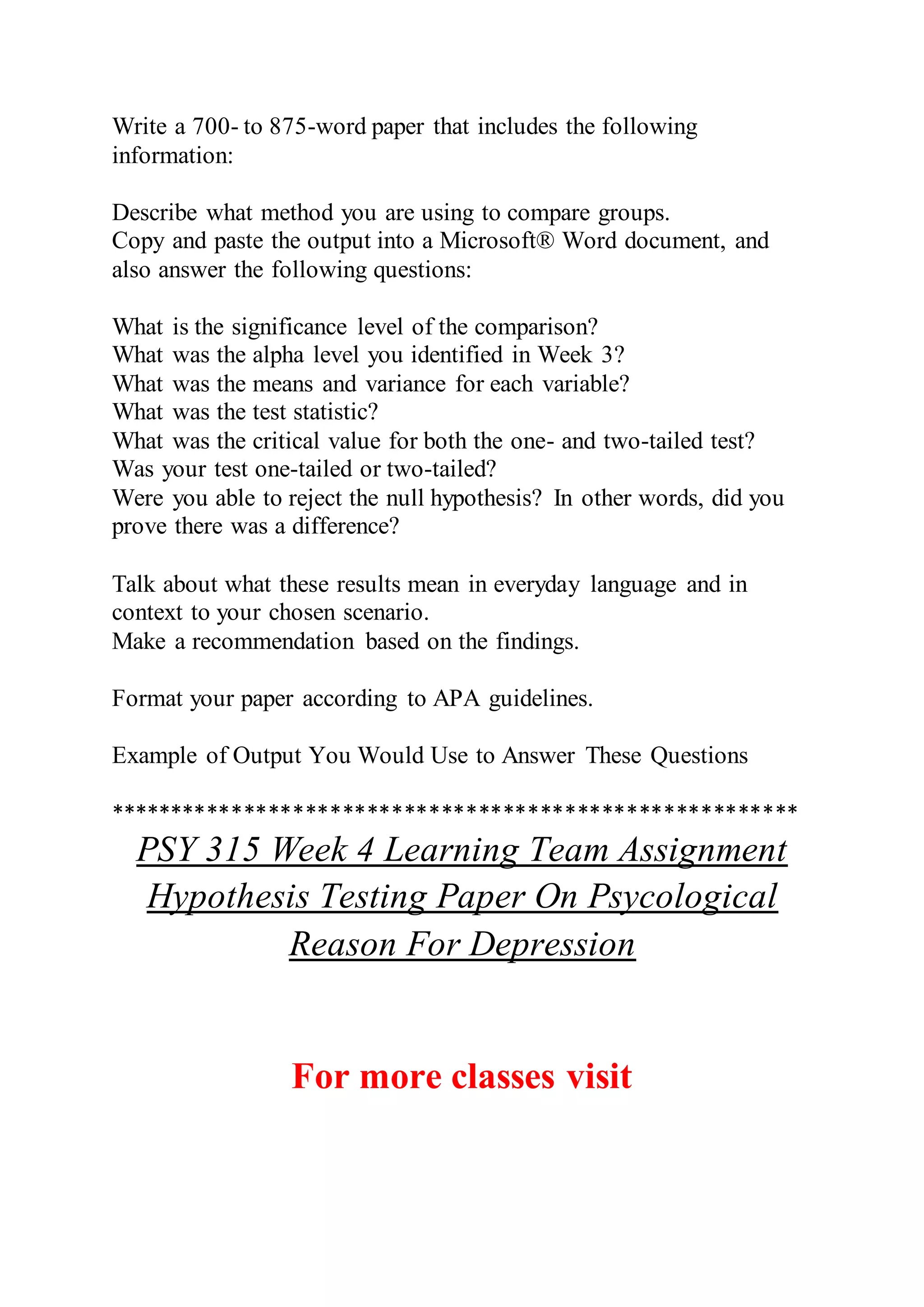 Write a 700- to 875-word paper that includes the following
information:
Describe what method you are using to compare groups.
Copy and paste the output into a Microsoft® Word document, and
also answer the following questions:
What is the significance level of the comparison?
What was the alpha level you identified in Week 3?
What was the means and variance for each variable?
What was the test statistic?
What was the critical value for both the one- and two-tailed test?
Was your test one-tailed or two-tailed?
Were you able to reject the null hypothesis? In other words, did you
prove there was a difference?
Talk about what these results mean in everyday language and in
context to your chosen scenario.
Make a recommendation based on the findings.
Format your paper according to APA guidelines.
Example of Output You Would Use to Answer These Questions
********************************************************
PSY 315 Week 4 Learning Team Assignment
Hypothesis Testing Paper On Psycological
Reason For Depression
For more classes visit
 
