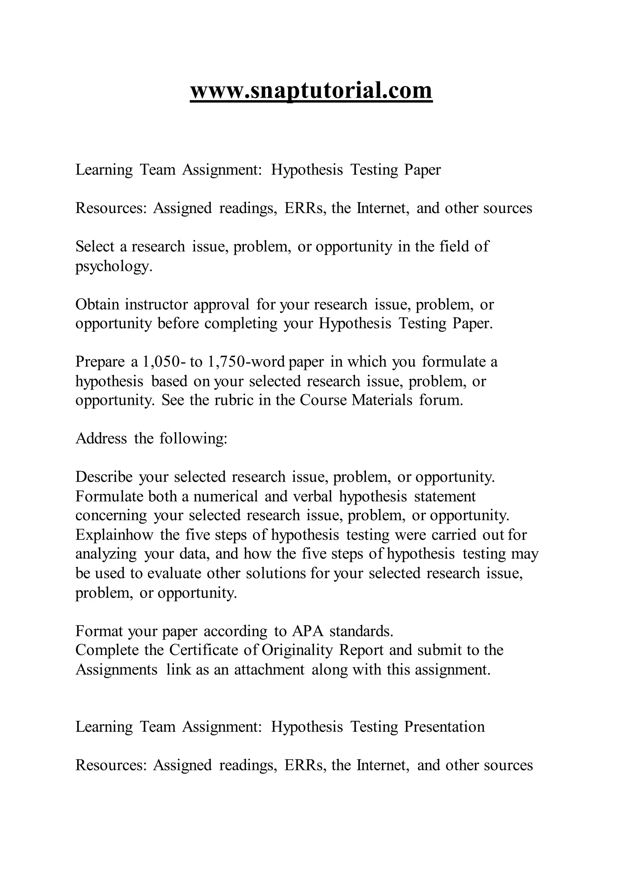 www.snaptutorial.com
Learning Team Assignment: Hypothesis Testing Paper
Resources: Assigned readings, ERRs, the Internet, and other sources
Select a research issue, problem, or opportunity in the field of
psychology.
Obtain instructor approval for your research issue, problem, or
opportunity before completing your Hypothesis Testing Paper.
Prepare a 1,050- to 1,750-word paper in which you formulate a
hypothesis based on your selected research issue, problem, or
opportunity. See the rubric in the Course Materials forum.
Address the following:
Describe your selected research issue, problem, or opportunity.
Formulate both a numerical and verbal hypothesis statement
concerning your selected research issue, problem, or opportunity.
Explainhow the five steps of hypothesis testing were carried out for
analyzing your data, and how the five steps of hypothesis testing may
be used to evaluate other solutions for your selected research issue,
problem, or opportunity.
Format your paper according to APA standards.
Complete the Certificate of Originality Report and submit to the
Assignments link as an attachment along with this assignment.
Learning Team Assignment: Hypothesis Testing Presentation
Resources: Assigned readings, ERRs, the Internet, and other sources
 