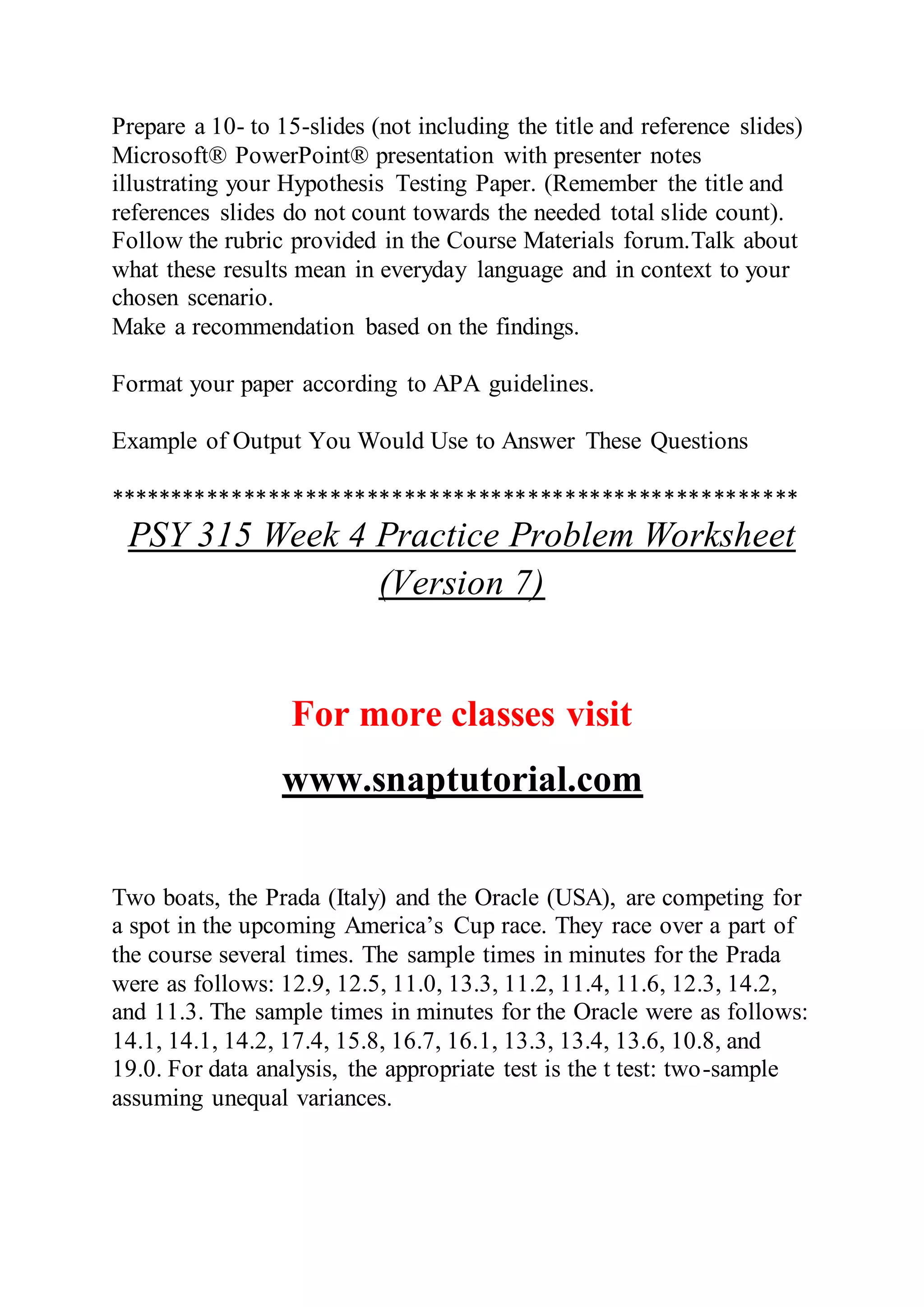 Prepare a 10- to 15-slides (not including the title and reference slides)
Microsoft® PowerPoint® presentation with presenter notes
illustrating your Hypothesis Testing Paper. (Remember the title and
references slides do not count towards the needed total slide count).
Follow the rubric provided in the Course Materials forum.Talk about
what these results mean in everyday language and in context to your
chosen scenario.
Make a recommendation based on the findings.
Format your paper according to APA guidelines.
Example of Output You Would Use to Answer These Questions
********************************************************
PSY 315 Week 4 Practice Problem Worksheet
(Version 7)
For more classes visit
www.snaptutorial.com
Two boats, the Prada (Italy) and the Oracle (USA), are competing for
a spot in the upcoming America’s Cup race. They race over a part of
the course several times. The sample times in minutes for the Prada
were as follows: 12.9, 12.5, 11.0, 13.3, 11.2, 11.4, 11.6, 12.3, 14.2,
and 11.3. The sample times in minutes for the Oracle were as follows:
14.1, 14.1, 14.2, 17.4, 15.8, 16.7, 16.1, 13.3, 13.4, 13.6, 10.8, and
19.0. For data analysis, the appropriate test is the t test: two-sample
assuming unequal variances.
 