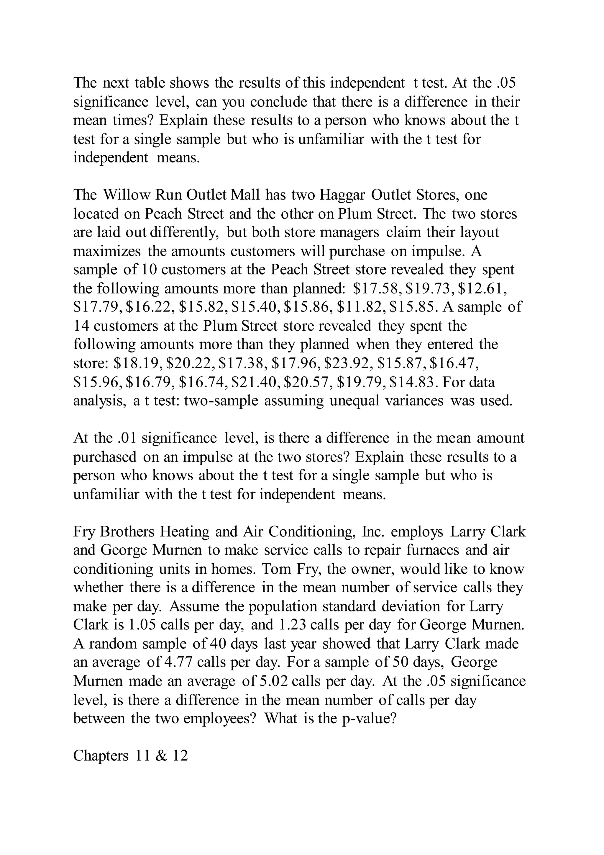 The next table shows the results of this independent t test. At the .05
significance level, can you conclude that there is a difference in their
mean times? Explain these results to a person who knows about the t
test for a single sample but who is unfamiliar with the t test for
independent means.
The Willow Run Outlet Mall has two Haggar Outlet Stores, one
located on Peach Street and the other on Plum Street. The two stores
are laid out differently, but both store managers claim their layout
maximizes the amounts customers will purchase on impulse. A
sample of 10 customers at the Peach Street store revealed they spent
the following amounts more than planned: $17.58, $19.73, $12.61,
$17.79, $16.22, $15.82, $15.40, $15.86, $11.82, $15.85. A sample of
14 customers at the Plum Street store revealed they spent the
following amounts more than they planned when they entered the
store: $18.19, $20.22, $17.38, $17.96, $23.92, $15.87, $16.47,
$15.96, $16.79, $16.74, $21.40, $20.57, $19.79, $14.83. For data
analysis, a t test: two-sample assuming unequal variances was used.
At the .01 significance level, is there a difference in the mean amount
purchased on an impulse at the two stores? Explain these results to a
person who knows about the t test for a single sample but who is
unfamiliar with the t test for independent means.
Fry Brothers Heating and Air Conditioning, Inc. employs Larry Clark
and George Murnen to make service calls to repair furnaces and air
conditioning units in homes. Tom Fry, the owner, would like to know
whether there is a difference in the mean number of service calls they
make per day. Assume the population standard deviation for Larry
Clark is 1.05 calls per day, and 1.23 calls per day for George Murnen.
A random sample of 40 days last year showed that Larry Clark made
an average of 4.77 calls per day. For a sample of 50 days, George
Murnen made an average of 5.02 calls per day. At the .05 significance
level, is there a difference in the mean number of calls per day
between the two employees? What is the p-value?
Chapters 11 & 12
 