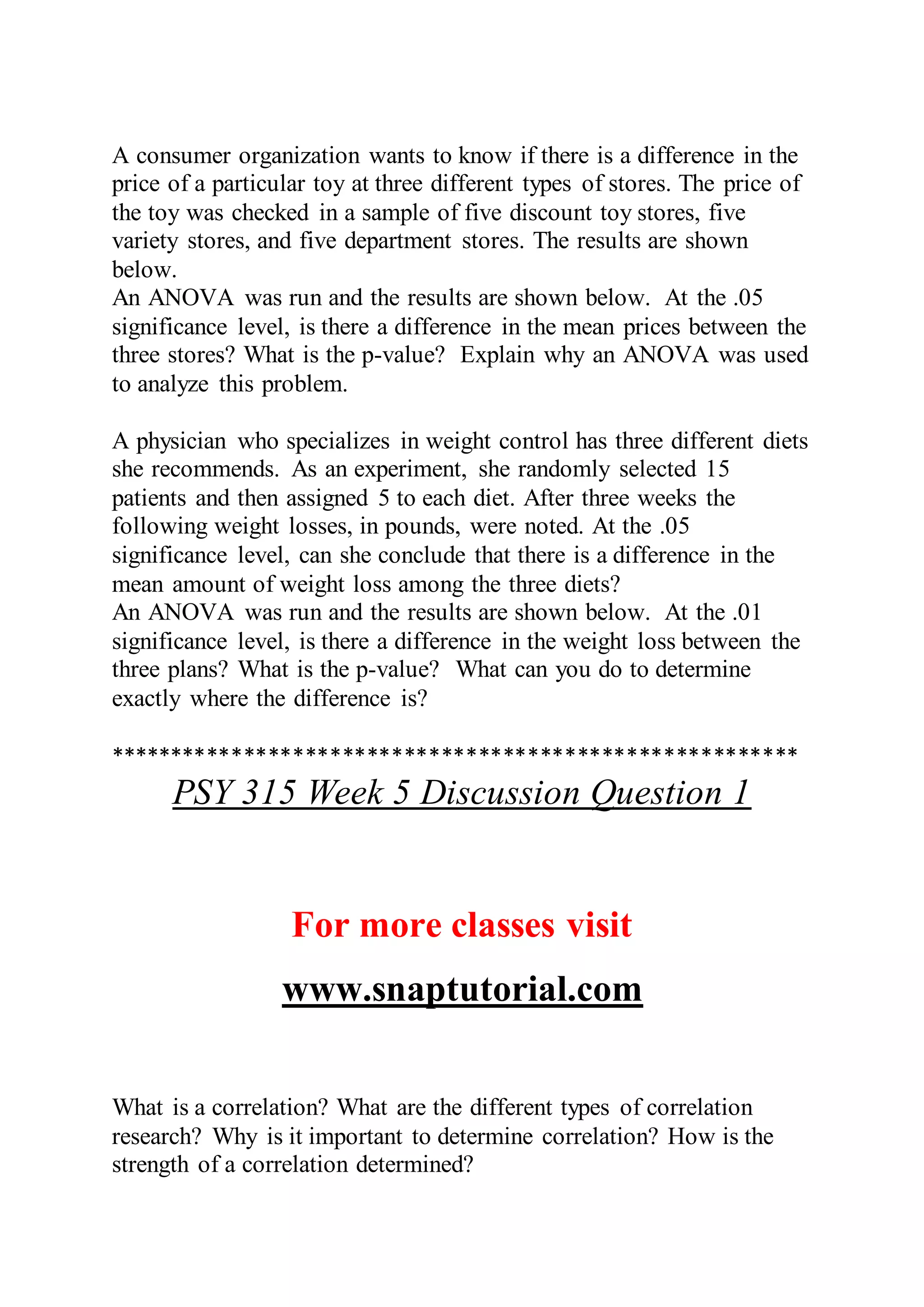 A consumer organization wants to know if there is a difference in the
price of a particular toy at three different types of stores. The price of
the toy was checked in a sample of five discount toy stores, five
variety stores, and five department stores. The results are shown
below.
An ANOVA was run and the results are shown below. At the .05
significance level, is there a difference in the mean prices between the
three stores? What is the p-value? Explain why an ANOVA was used
to analyze this problem.
A physician who specializes in weight control has three different diets
she recommends. As an experiment, she randomly selected 15
patients and then assigned 5 to each diet. After three weeks the
following weight losses, in pounds, were noted. At the .05
significance level, can she conclude that there is a difference in the
mean amount of weight loss among the three diets?
An ANOVA was run and the results are shown below. At the .01
significance level, is there a difference in the weight loss between the
three plans? What is the p-value? What can you do to determine
exactly where the difference is?
********************************************************
PSY 315 Week 5 Discussion Question 1
For more classes visit
www.snaptutorial.com
What is a correlation? What are the different types of correlation
research? Why is it important to determine correlation? How is the
strength of a correlation determined?
 