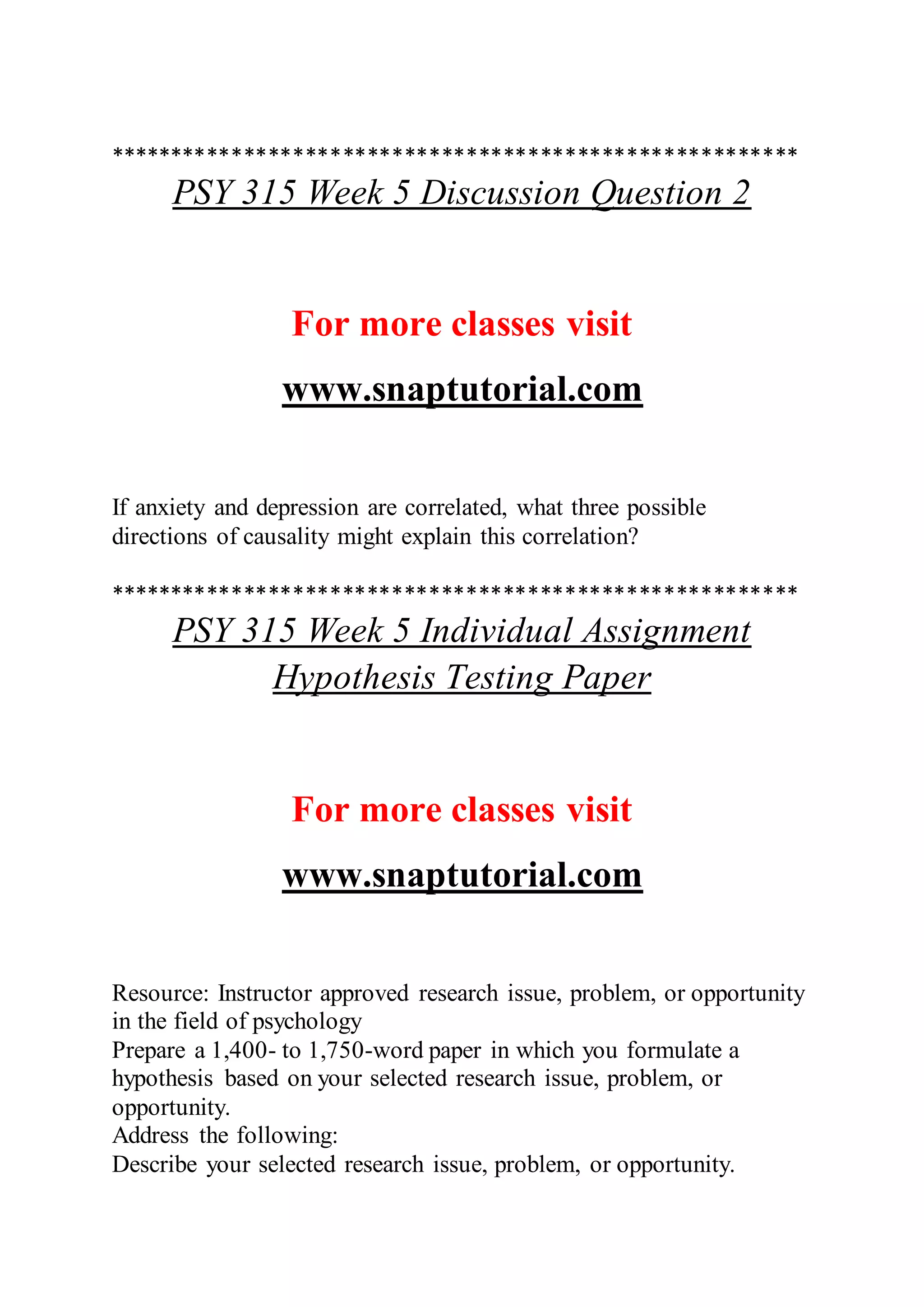 ********************************************************
PSY 315 Week 5 Discussion Question 2
For more classes visit
www.snaptutorial.com
If anxiety and depression are correlated, what three possible
directions of causality might explain this correlation?
********************************************************
PSY 315 Week 5 Individual Assignment
Hypothesis Testing Paper
For more classes visit
www.snaptutorial.com
Resource: Instructor approved research issue, problem, or opportunity
in the field of psychology
Prepare a 1,400- to 1,750-word paper in which you formulate a
hypothesis based on your selected research issue, problem, or
opportunity.
Address the following:
Describe your selected research issue, problem, or opportunity.
 