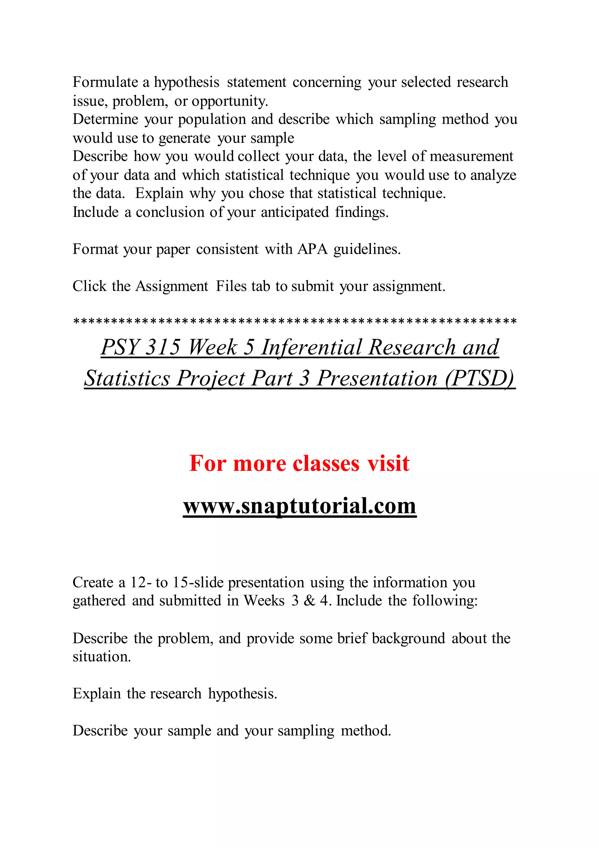 Formulate a hypothesis statement concerning your selected research
issue, problem, or opportunity.
Determine your population and describe which sampling method you
would use to generate your sample
Describe how you would collect your data, the level of measurement
of your data and which statistical technique you would use to analyze
the data. Explain why you chose that statistical technique.
Include a conclusion of your anticipated findings.
Format your paper consistent with APA guidelines.
Click the Assignment Files tab to submit your assignment.
********************************************************
PSY 315 Week 5 Inferential Research and
Statistics Project Part 3 Presentation (PTSD)
For more classes visit
www.snaptutorial.com
Create a 12- to 15-slide presentation using the information you
gathered and submitted in Weeks 3 & 4. Include the following:
Describe the problem, and provide some brief background about the
situation.
Explain the research hypothesis.
Describe your sample and your sampling method.
 