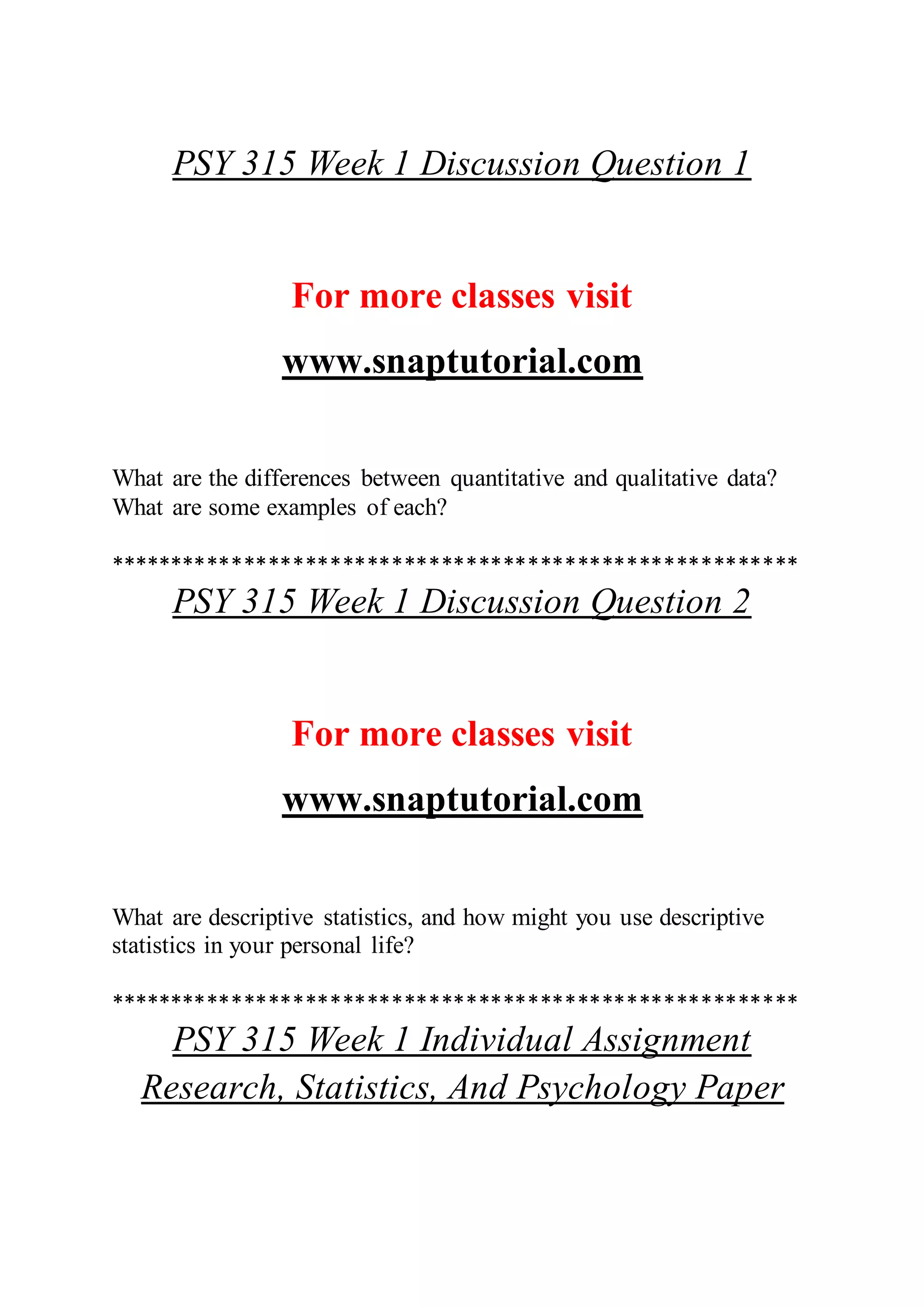 PSY 315 Week 1 Discussion Question 1
For more classes visit
www.snaptutorial.com
What are the differences between quantitative and qualitative data?
What are some examples of each?
********************************************************
PSY 315 Week 1 Discussion Question 2
For more classes visit
www.snaptutorial.com
What are descriptive statistics, and how might you use descriptive
statistics in your personal life?
********************************************************
PSY 315 Week 1 Individual Assignment
Research, Statistics, And Psychology Paper
 
