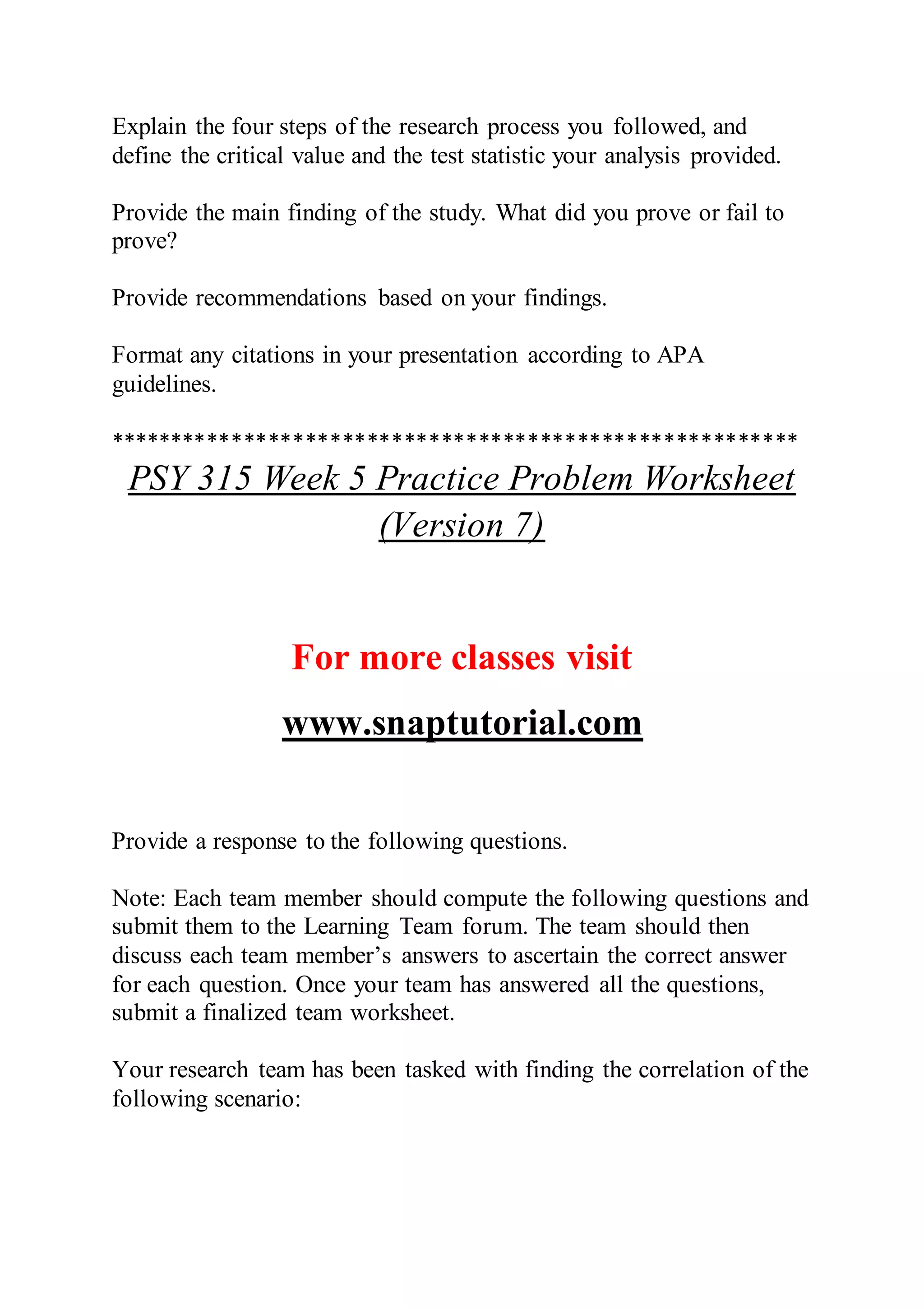 Explain the four steps of the research process you followed, and
define the critical value and the test statistic your analysis provided.
Provide the main finding of the study. What did you prove or fail to
prove?
Provide recommendations based on your findings.
Format any citations in your presentation according to APA
guidelines.
********************************************************
PSY 315 Week 5 Practice Problem Worksheet
(Version 7)
For more classes visit
www.snaptutorial.com
Provide a response to the following questions.
Note: Each team member should compute the following questions and
submit them to the Learning Team forum. The team should then
discuss each team member’s answers to ascertain the correct answer
for each question. Once your team has answered all the questions,
submit a finalized team worksheet.
Your research team has been tasked with finding the correlation of the
following scenario:
 