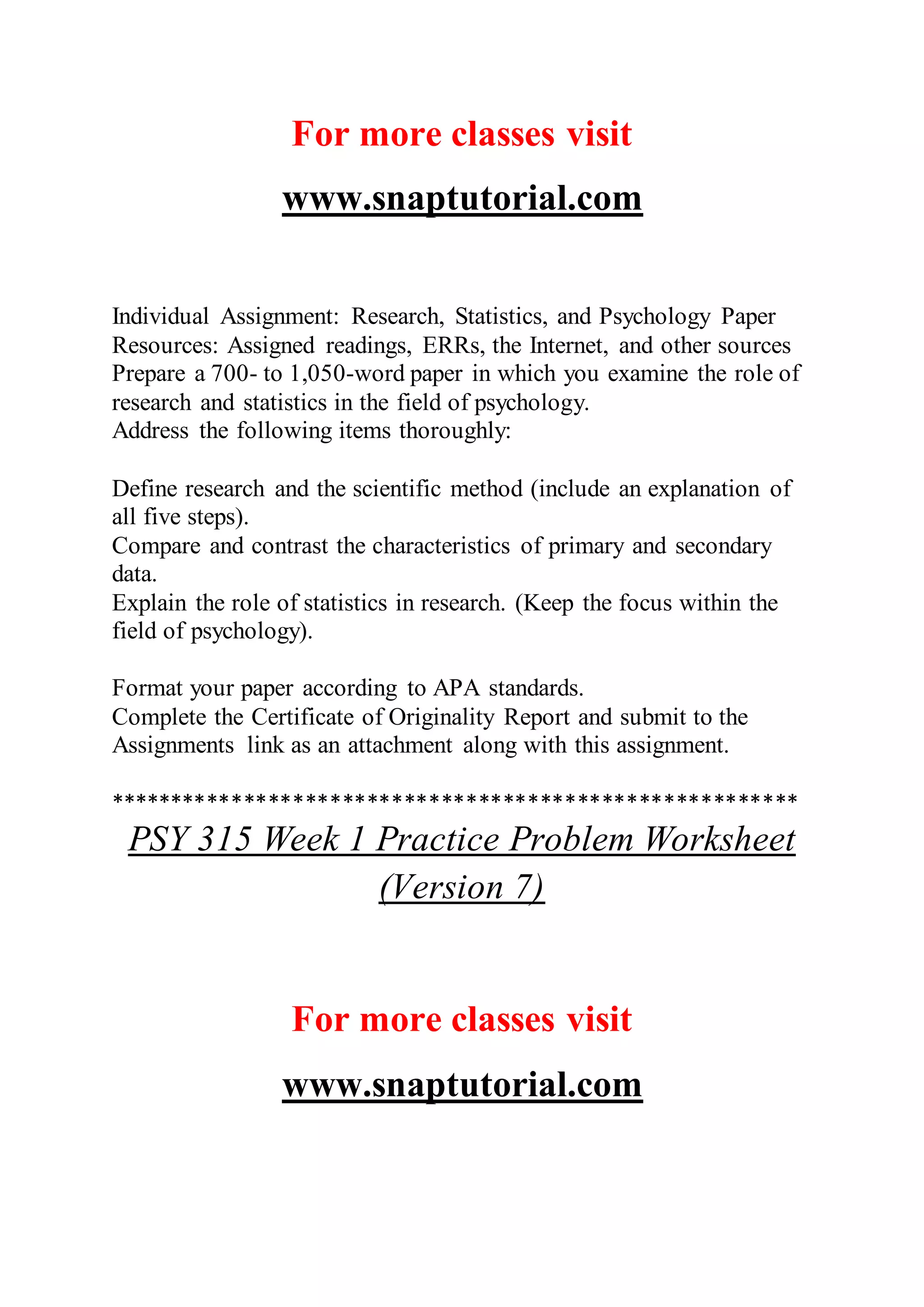 For more classes visit
www.snaptutorial.com
Individual Assignment: Research, Statistics, and Psychology Paper
Resources: Assigned readings, ERRs, the Internet, and other sources
Prepare a 700- to 1,050-word paper in which you examine the role of
research and statistics in the field of psychology.
Address the following items thoroughly:
Define research and the scientific method (include an explanation of
all five steps).
Compare and contrast the characteristics of primary and secondary
data.
Explain the role of statistics in research. (Keep the focus within the
field of psychology).
Format your paper according to APA standards.
Complete the Certificate of Originality Report and submit to the
Assignments link as an attachment along with this assignment.
********************************************************
PSY 315 Week 1 Practice Problem Worksheet
(Version 7)
For more classes visit
www.snaptutorial.com
 