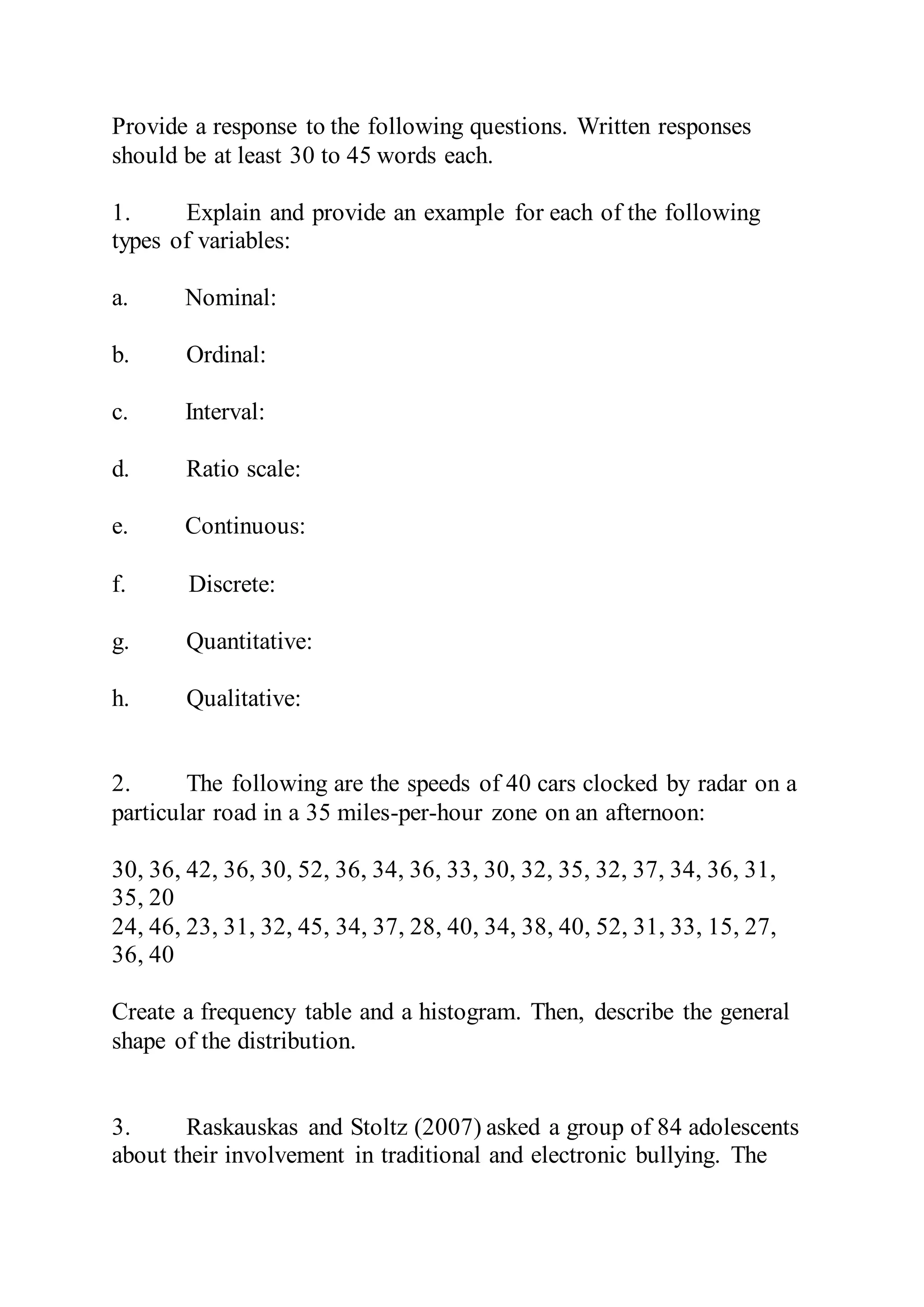 Provide a response to the following questions. Written responses
should be at least 30 to 45 words each.
1. Explain and provide an example for each of the following
types of variables:
a. Nominal:
b. Ordinal:
c. Interval:
d. Ratio scale:
e. Continuous:
f. Discrete:
g. Quantitative:
h. Qualitative:
2. The following are the speeds of 40 cars clocked by radar on a
particular road in a 35 miles-per-hour zone on an afternoon:
30, 36, 42, 36, 30, 52, 36, 34, 36, 33, 30, 32, 35, 32, 37, 34, 36, 31,
35, 20
24, 46, 23, 31, 32, 45, 34, 37, 28, 40, 34, 38, 40, 52, 31, 33, 15, 27,
36, 40
Create a frequency table and a histogram. Then, describe the general
shape of the distribution.
3. Raskauskas and Stoltz (2007) asked a group of 84 adolescents
about their involvement in traditional and electronic bullying. The
 