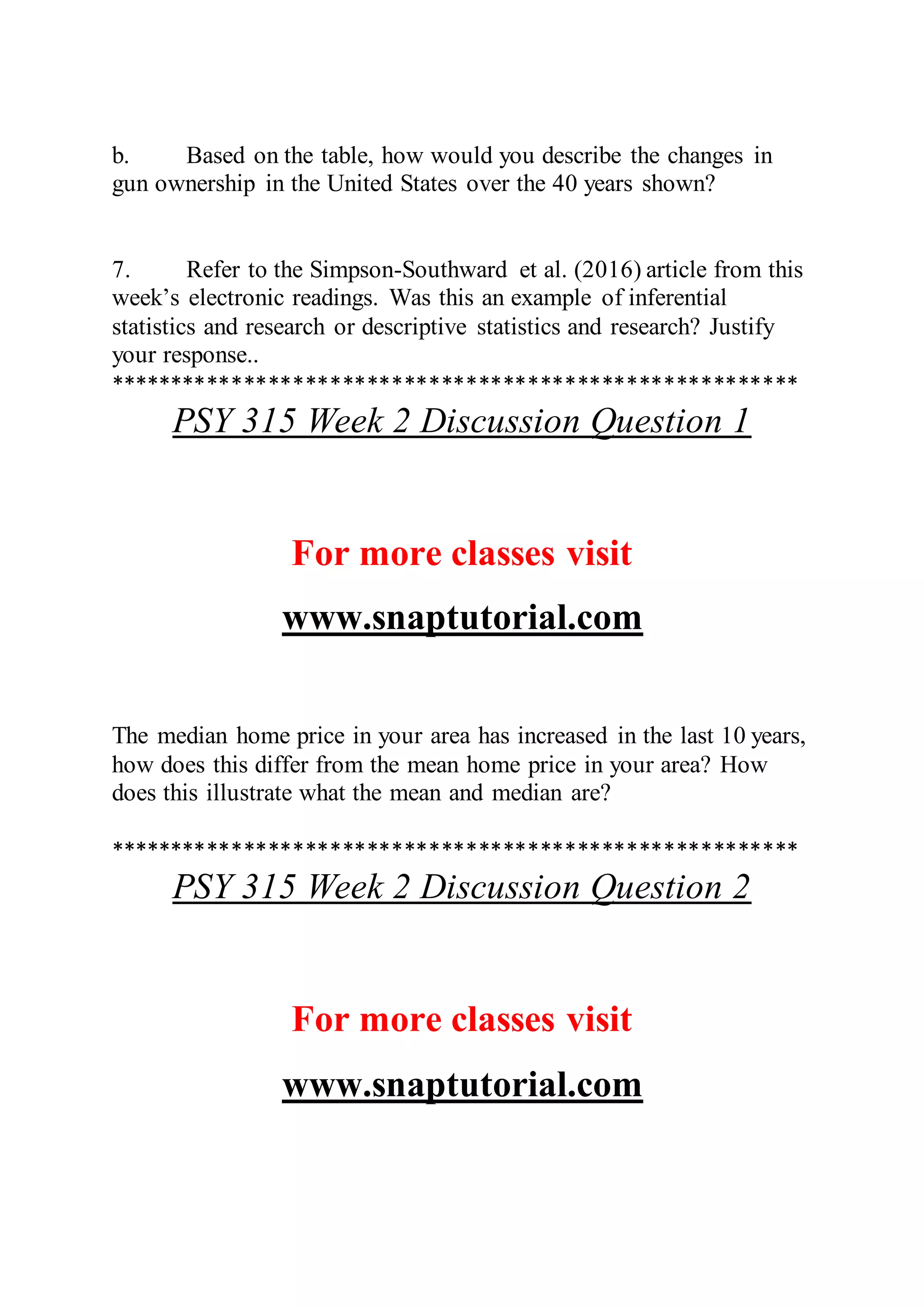 b. Based on the table, how would you describe the changes in
gun ownership in the United States over the 40 years shown?
7. Refer to the Simpson-Southward et al. (2016) article from this
week’s electronic readings. Was this an example of inferential
statistics and research or descriptive statistics and research? Justify
your response..
********************************************************
PSY 315 Week 2 Discussion Question 1
For more classes visit
www.snaptutorial.com
The median home price in your area has increased in the last 10 years,
how does this differ from the mean home price in your area? How
does this illustrate what the mean and median are?
********************************************************
PSY 315 Week 2 Discussion Question 2
For more classes visit
www.snaptutorial.com
 