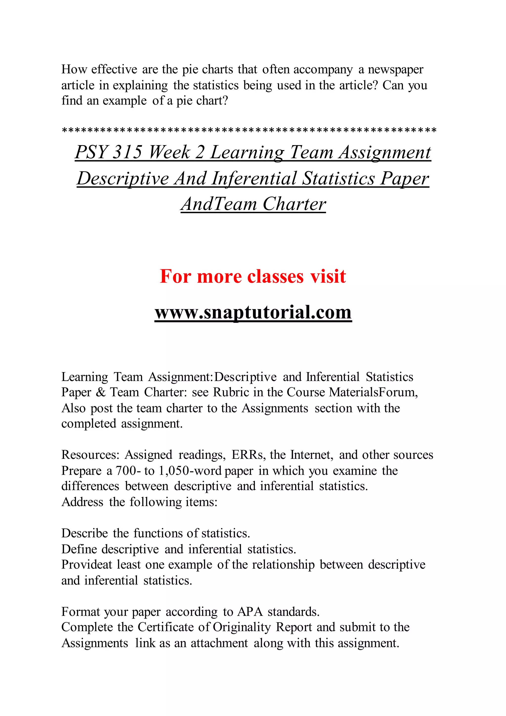 How effective are the pie charts that often accompany a newspaper
article in explaining the statistics being used in the article? Can you
find an example of a pie chart?
********************************************************
PSY 315 Week 2 Learning Team Assignment
Descriptive And Inferential Statistics Paper
AndTeam Charter
For more classes visit
www.snaptutorial.com
Learning Team Assignment:Descriptive and Inferential Statistics
Paper & Team Charter: see Rubric in the Course MaterialsForum,
Also post the team charter to the Assignments section with the
completed assignment.
Resources: Assigned readings, ERRs, the Internet, and other sources
Prepare a 700- to 1,050-word paper in which you examine the
differences between descriptive and inferential statistics.
Address the following items:
Describe the functions of statistics.
Define descriptive and inferential statistics.
Provideat least one example of the relationship between descriptive
and inferential statistics.
Format your paper according to APA standards.
Complete the Certificate of Originality Report and submit to the
Assignments link as an attachment along with this assignment.
 