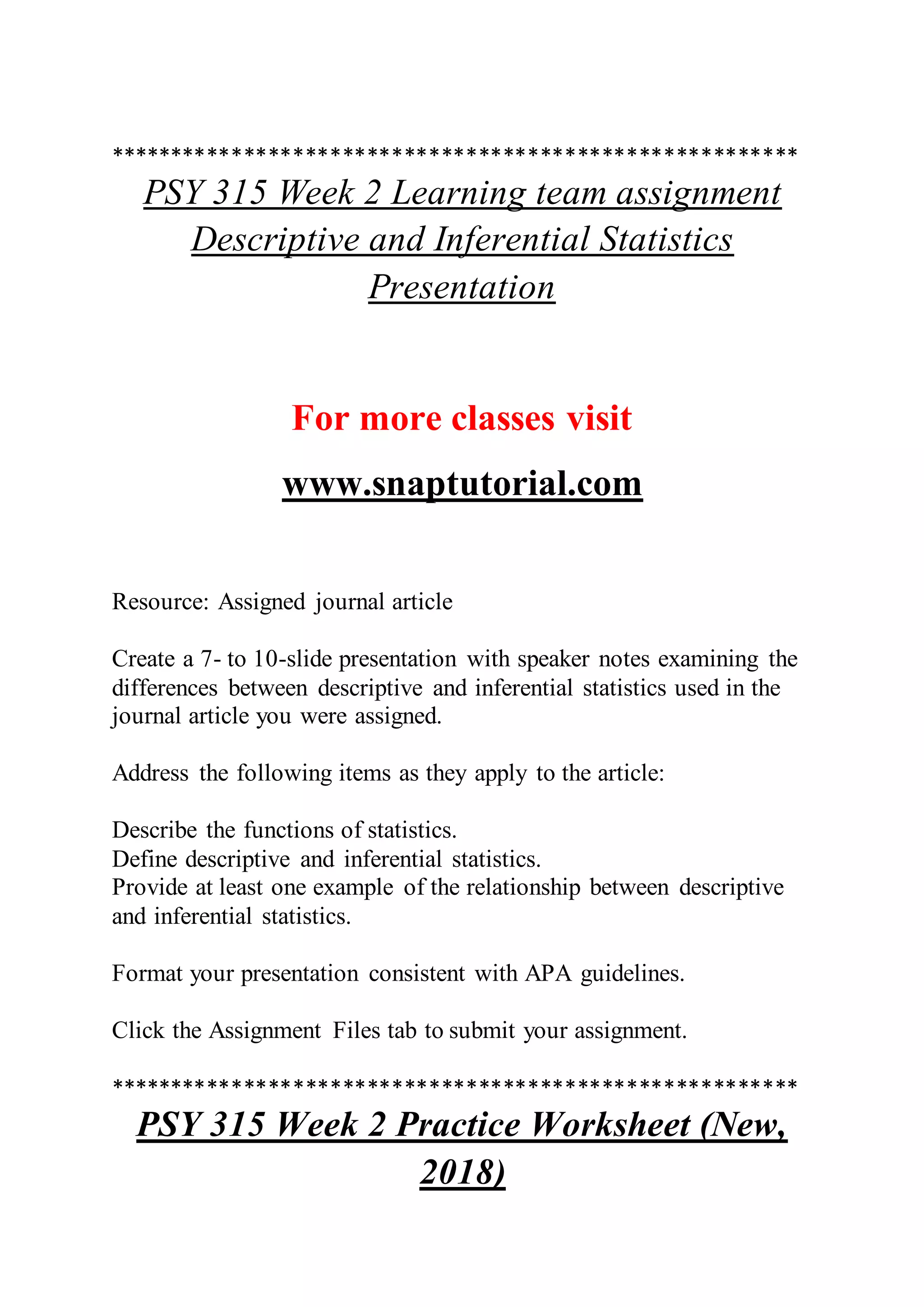 ********************************************************
PSY 315 Week 2 Learning team assignment
Descriptive and Inferential Statistics
Presentation
For more classes visit
www.snaptutorial.com
Resource: Assigned journal article
Create a 7- to 10-slide presentation with speaker notes examining the
differences between descriptive and inferential statistics used in the
journal article you were assigned.
Address the following items as they apply to the article:
Describe the functions of statistics.
Define descriptive and inferential statistics.
Provide at least one example of the relationship between descriptive
and inferential statistics.
Format your presentation consistent with APA guidelines.
Click the Assignment Files tab to submit your assignment.
********************************************************
PSY 315 Week 2 Practice Worksheet (New,
2018)
 