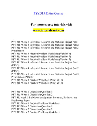 PSY 315 Entire Course
For more course tutorials visit
www.tutorialrank.com
PSY 315 Week 3 Inferential Research and Statistics Project Part 1
PSY 315 Week 4 Inferential Research and Statistics Project Part 2
PSY 315 Week 5 Inferential Research and Statistics Project Part 3
Presentation
PSY 315 Week 3 Practice Problem Worksheet (Version 7)
PSY 315 Week 4 Practice Problem Worksheet (Version 7)
PSY 315 Week 1 Practice Problem Worksheet (Version 7)
PSY 315 Week 3 Inferential Research and Statistics Project Part 1
(PTSD)
PSY 315 Week 4 Inferential Research and Statistics Project Part 2
(PTSD)
PSY 315 Week 5 Inferential Research and Statistics Project Part 3
Presentation (PTSD)
PSY 315 Week 2 Practice Worksheet (New, 2018)
PSY 315 Week 3 Practice Worksheet (New, 2018)
PSY 315 Week 1 Discussion Question 1
PSY 315 Week 1 Discussion Question 2
PSY 315 week 1 Individual Assignment Research, Statistics, and
Psychology Paper
PSY 315 Week 1 Practice Problems Worksheet
PSY 315 Week 2 Discussion Question 1
PSY 315 Week 2 Discussion Question 2
PSY 315 Week 2 Practice Problems Worksheet
 