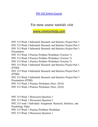 PSY 315 Entire Course
For more course tutorials visit
www.newtonhelp.com
PSY 315 Week 3 Inferential Research and Statistics Project Part 1
PSY 315 Week 4 Inferential Research and Statistics Project Part 2
PSY 315 Week 5 Inferential Research and Statistics Project Part 3
Presentation
PSY 315 Week 3 Practice Problem Worksheet (Version 7)
PSY 315 Week 4 Practice Problem Worksheet (Version 7)
PSY 315 Week 1 Practice Problem Worksheet (Version 7)
PSY 315 Week 3 Inferential Research and Statistics Project Part 1
(PTSD)
PSY 315 Week 4 Inferential Research and Statistics Project Part 2
(PTSD)
PSY 315 Week 5 Inferential Research and Statistics Project Part 3
Presentation (PTSD)
PSY 315 Week 2 Practice Worksheet (New, 2018)
PSY 315 Week 3 Practice Worksheet (New, 2018)
PSY 315 Week 1 Discussion Question 1
PSY 315 Week 1 Discussion Question 2
PSY 315 week 1 Individual Assignment Research, Statistics, and
Psychology Paper
PSY 315 Week 1 Practice Problems Worksheet
PSY 315 Week 2 Discussion Question 1
 