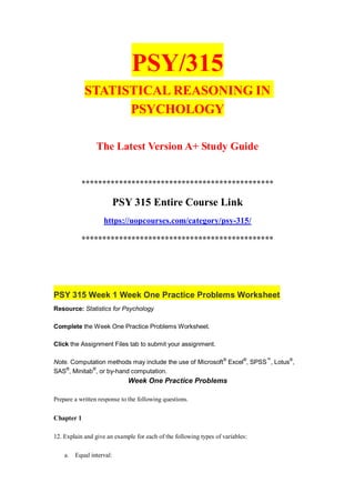 PSY/315
STATISTICAL REASONING IN
PSYCHOLOGY
The Latest Version A+ Study Guide
**********************************************
PSY 315 Entire Course Link
https://uopcourses.com/category/psy-315/
**********************************************
PSY 315 Week 1 Week One Practice Problems Worksheet
Resource: Statistics for Psychology
Complete the Week One Practice Problems Worksheet.
Click the Assignment Files tab to submit your assignment.
Note. Computation methods may include the use of Microsoft®
Excel®
, SPSS™
, Lotus®
,
SAS®
, Minitab®
, or by-hand computation.
Week One Practice Problems
Prepare a written response to the following questions.
Chapter 1
12. Explain and give an example for each of the following types of variables:
a. Equal interval:
 
