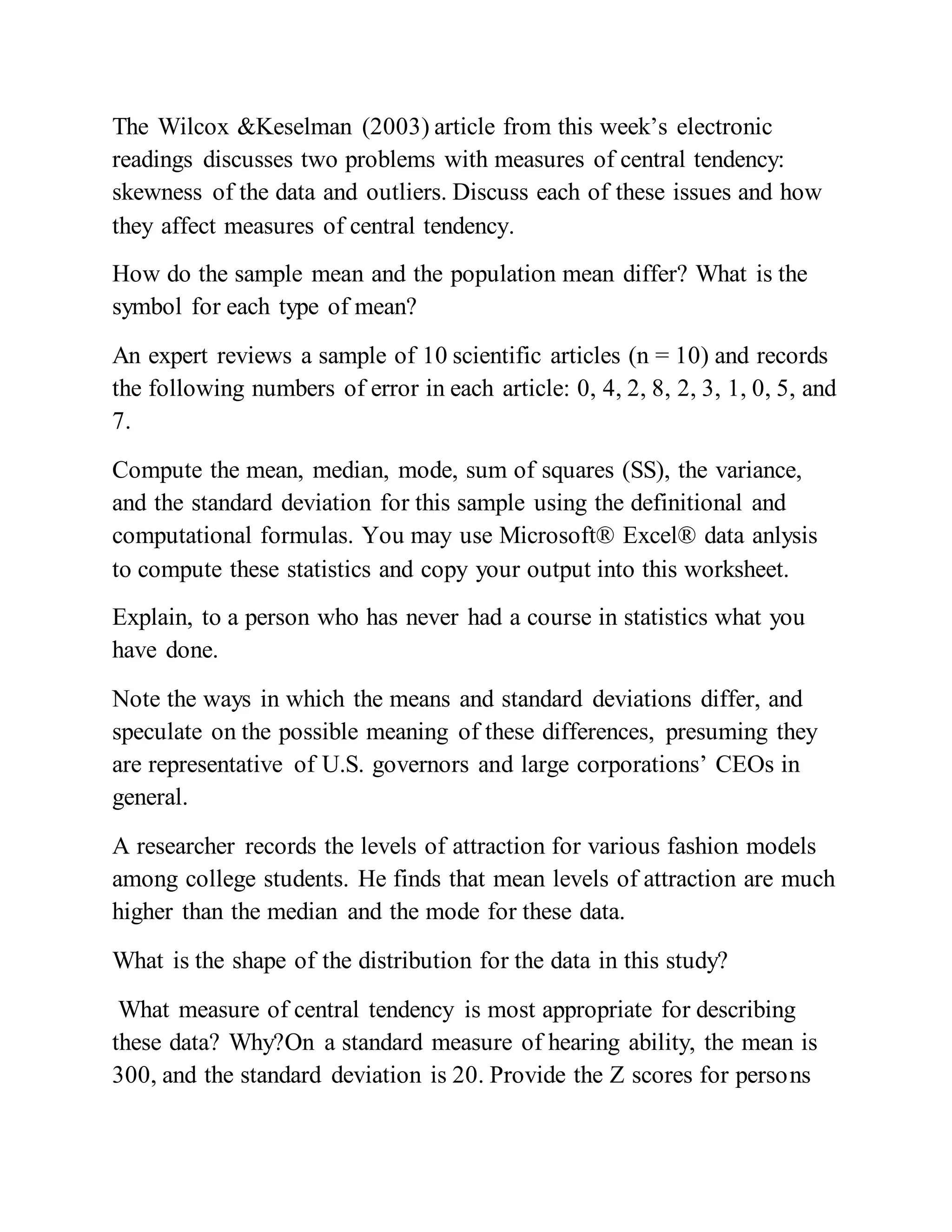 The Wilcox &Keselman (2003) article from this week’s electronic
readings discusses two problems with measures of central tendency:
skewness of the data and outliers. Discuss each of these issues and how
they affect measures of central tendency.
How do the sample mean and the population mean differ? What is the
symbol for each type of mean?
An expert reviews a sample of 10 scientific articles (n = 10) and records
the following numbers of error in each article: 0, 4, 2, 8, 2, 3, 1, 0, 5, and
7.
Compute the mean, median, mode, sum of squares (SS), the variance,
and the standard deviation for this sample using the definitional and
computational formulas. You may use Microsoft® Excel® data anlysis
to compute these statistics and copy your output into this worksheet.
Explain, to a person who has never had a course in statistics what you
have done.
Note the ways in which the means and standard deviations differ, and
speculate on the possible meaning of these differences, presuming they
are representative of U.S. governors and large corporations’ CEOs in
general.
A researcher records the levels of attraction for various fashion models
among college students. He finds that mean levels of attraction are much
higher than the median and the mode for these data.
What is the shape of the distribution for the data in this study?
What measure of central tendency is most appropriate for describing
these data? Why?On a standard measure of hearing ability, the mean is
300, and the standard deviation is 20. Provide the Z scores for persons
 