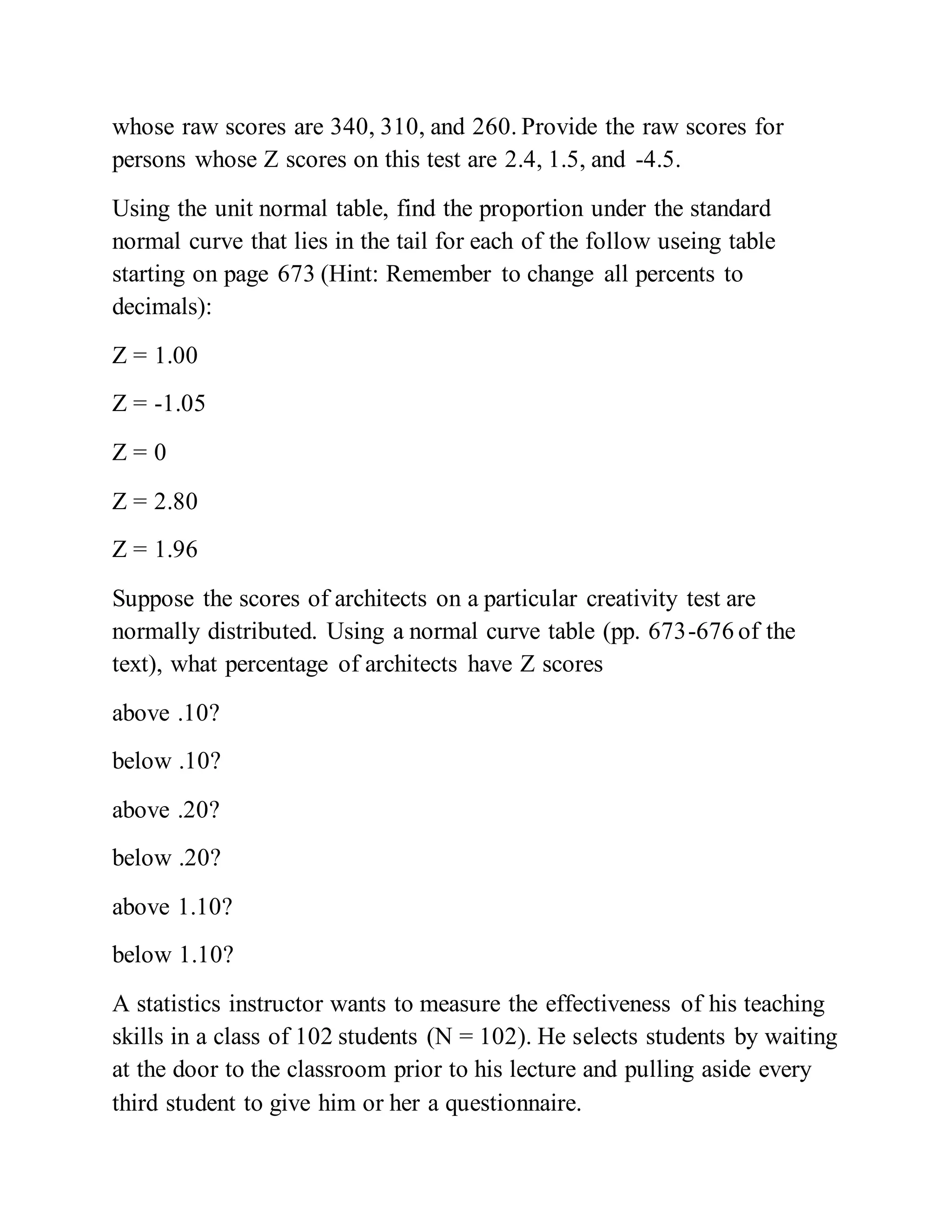whose raw scores are 340, 310, and 260. Provide the raw scores for
persons whose Z scores on this test are 2.4, 1.5, and -4.5.
Using the unit normal table, find the proportion under the standard
normal curve that lies in the tail for each of the follow useing table
starting on page 673 (Hint: Remember to change all percents to
decimals):
Z = 1.00
Z = -1.05
Z = 0
Z = 2.80
Z = 1.96
Suppose the scores of architects on a particular creativity test are
normally distributed. Using a normal curve table (pp. 673-676 of the
text), what percentage of architects have Z scores
above .10?
below .10?
above .20?
below .20?
above 1.10?
below 1.10?
A statistics instructor wants to measure the effectiveness of his teaching
skills in a class of 102 students (N = 102). He selects students by waiting
at the door to the classroom prior to his lecture and pulling aside every
third student to give him or her a questionnaire.
 