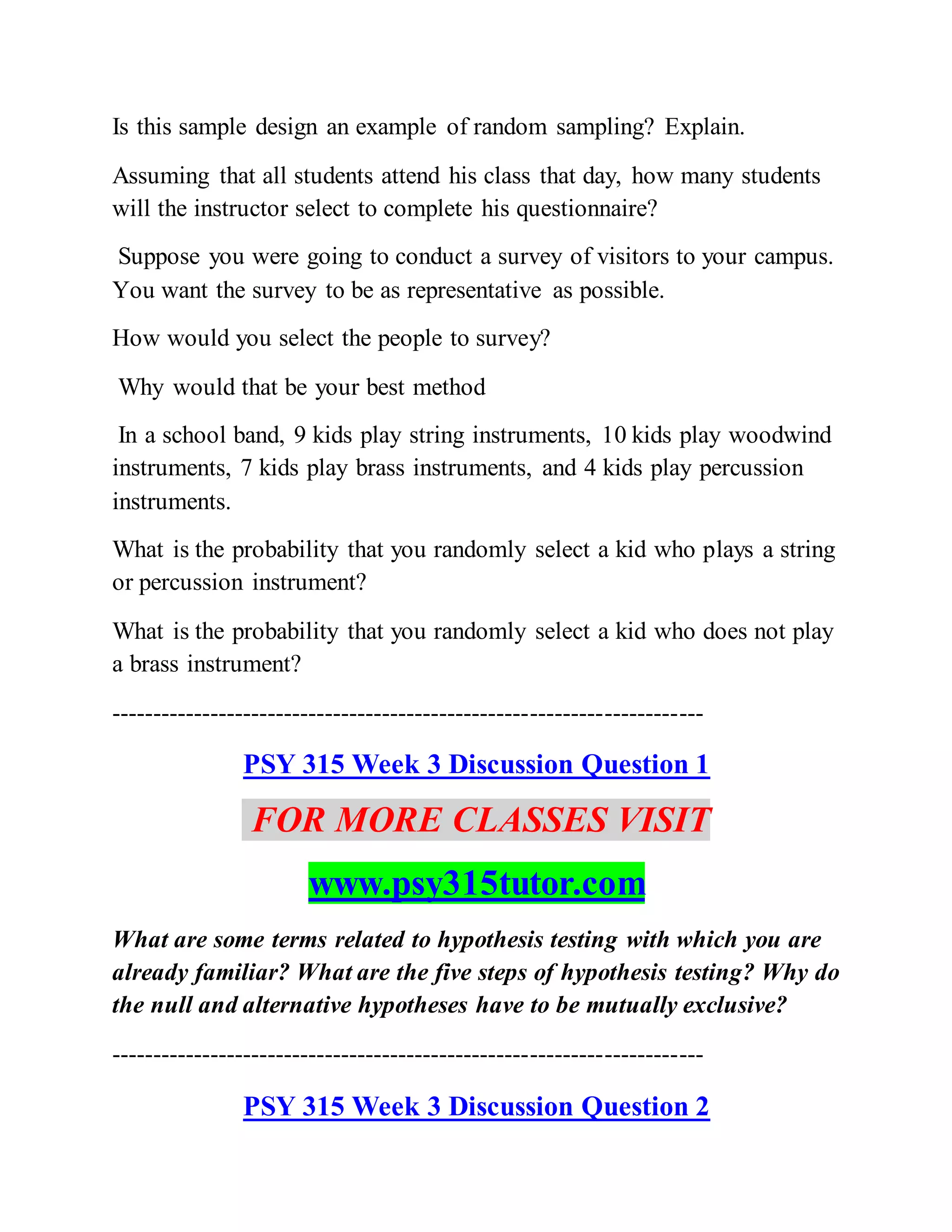 Is this sample design an example of random sampling? Explain.
Assuming that all students attend his class that day, how many students
will the instructor select to complete his questionnaire?
Suppose you were going to conduct a survey of visitors to your campus.
You want the survey to be as representative as possible.
How would you select the people to survey?
Why would that be your best method
In a school band, 9 kids play string instruments, 10 kids play woodwind
instruments, 7 kids play brass instruments, and 4 kids play percussion
instruments.
What is the probability that you randomly select a kid who plays a string
or percussion instrument?
What is the probability that you randomly select a kid who does not play
a brass instrument?
------------------------------------------------------------------------
PSY 315 Week 3 Discussion Question 1
FOR MORE CLASSES VISIT
www.psy315tutor.com
What are some terms related to hypothesis testing with which you are
already familiar? What are the five steps of hypothesis testing? Why do
the null and alternative hypotheses have to be mutually exclusive?
------------------------------------------------------------------------
PSY 315 Week 3 Discussion Question 2
 