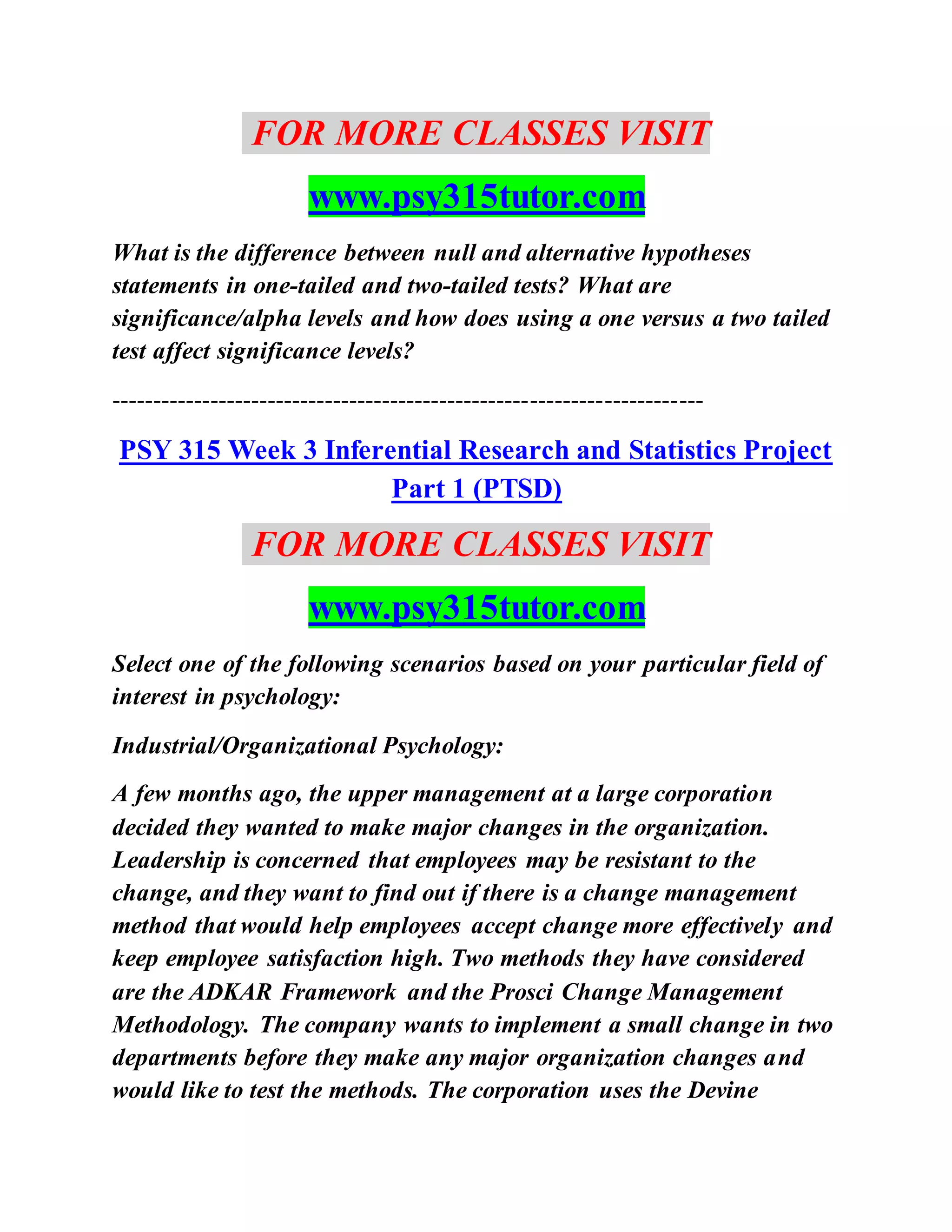 FOR MORE CLASSES VISIT
www.psy315tutor.com
What is the difference between null and alternative hypotheses
statements in one-tailed and two-tailed tests? What are
significance/alpha levels and how does using a one versus a two tailed
test affect significance levels?
------------------------------------------------------------------------
PSY 315 Week 3 Inferential Research and Statistics Project
Part 1 (PTSD)
FOR MORE CLASSES VISIT
www.psy315tutor.com
Select one of the following scenarios based on your particular field of
interest in psychology:
Industrial/Organizational Psychology:
A few months ago, the upper management at a large corporation
decided they wanted to make major changes in the organization.
Leadership is concerned that employees may be resistant to the
change, and they want to find out if there is a change management
method that would help employees accept change more effectively and
keep employee satisfaction high. Two methods they have considered
are the ADKAR Framework and the Prosci Change Management
Methodology. The company wants to implement a small change in two
departments before they make any major organization changes and
would like to test the methods. The corporation uses the Devine
 