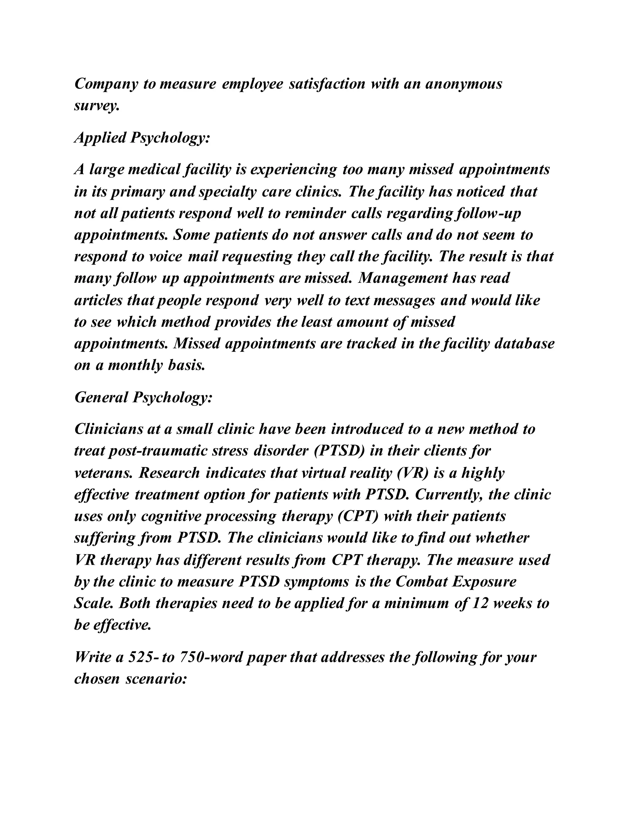 Company to measure employee satisfaction with an anonymous
survey.
Applied Psychology:
A large medical facility is experiencing too many missed appointments
in its primary and specialty care clinics. The facility has noticed that
not all patients respond well to reminder calls regarding follow-up
appointments. Some patients do not answer calls and do not seem to
respond to voice mail requesting they call the facility. The result is that
many follow up appointments are missed. Management has read
articles that people respond very well to text messages and would like
to see which method provides the least amount of missed
appointments. Missed appointments are tracked in the facility database
on a monthly basis.
General Psychology:
Clinicians at a small clinic have been introduced to a new method to
treat post-traumatic stress disorder (PTSD) in their clients for
veterans. Research indicates that virtual reality (VR) is a highly
effective treatment option for patients with PTSD. Currently, the clinic
uses only cognitive processing therapy (CPT) with their patients
suffering from PTSD. The clinicians would like to find out whether
VR therapy has different results from CPT therapy. The measure used
by the clinic to measure PTSD symptoms is the Combat Exposure
Scale. Both therapies need to be applied for a minimum of 12 weeks to
be effective.
Write a 525- to 750-word paper that addresses the following for your
chosen scenario:
 