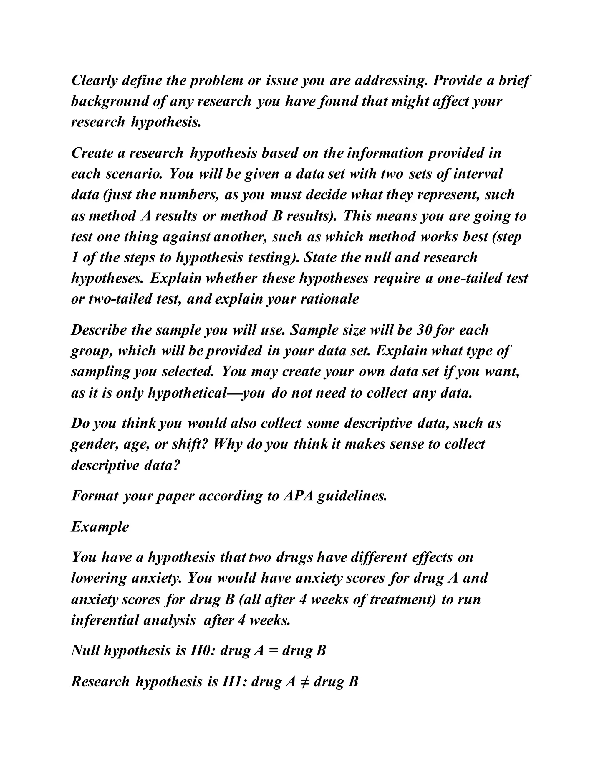 Clearly define the problem or issue you are addressing. Provide a brief
background of any research you have found that might affect your
research hypothesis.
Create a research hypothesis based on the information provided in
each scenario. You will be given a data set with two sets of interval
data (just the numbers, as you must decide what they represent, such
as method A results or method B results). This means you are going to
test one thing against another, such as which method works best (step
1 of the steps to hypothesis testing). State the null and research
hypotheses. Explain whether these hypotheses require a one-tailed test
or two-tailed test, and explain your rationale
Describe the sample you will use. Sample size will be 30 for each
group, which will be provided in your data set. Explain what type of
sampling you selected. You may create your own data set if you want,
as it is only hypothetical—you do not need to collect any data.
Do you think you would also collect some descriptive data, such as
gender, age, or shift? Why do you think it makes sense to collect
descriptive data?
Format your paper according to APA guidelines.
Example
You have a hypothesis that two drugs have different effects on
lowering anxiety. You would have anxiety scores for drug A and
anxiety scores for drug B (all after 4 weeks of treatment) to run
inferential analysis after 4 weeks.
Null hypothesis is H0: drug A = drug B
Research hypothesis is H1: drug A ≠ drug B
 