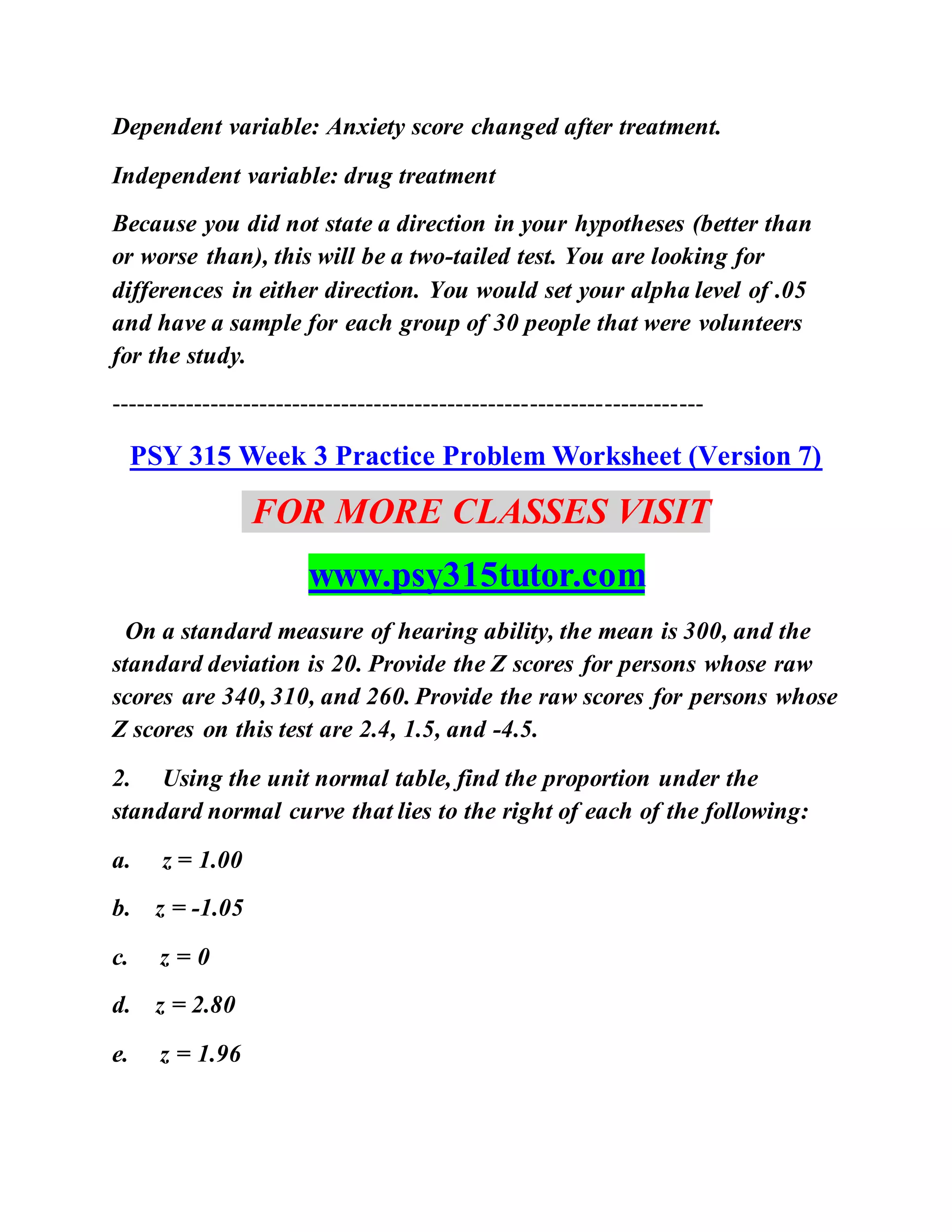 Dependent variable: Anxiety score changed after treatment.
Independent variable: drug treatment
Because you did not state a direction in your hypotheses (better than
or worse than), this will be a two-tailed test. You are looking for
differences in either direction. You would set your alpha level of .05
and have a sample for each group of 30 people that were volunteers
for the study.
------------------------------------------------------------------------
PSY 315 Week 3 Practice Problem Worksheet (Version 7)
FOR MORE CLASSES VISIT
www.psy315tutor.com
On a standard measure of hearing ability, the mean is 300, and the
standard deviation is 20. Provide the Z scores for persons whose raw
scores are 340, 310, and 260. Provide the raw scores for persons whose
Z scores on this test are 2.4, 1.5, and -4.5.
2. Using the unit normal table, find the proportion under the
standard normal curve that lies to the right of each of the following:
a. z = 1.00
b. z = -1.05
c. z = 0
d. z = 2.80
e. z = 1.96
 
