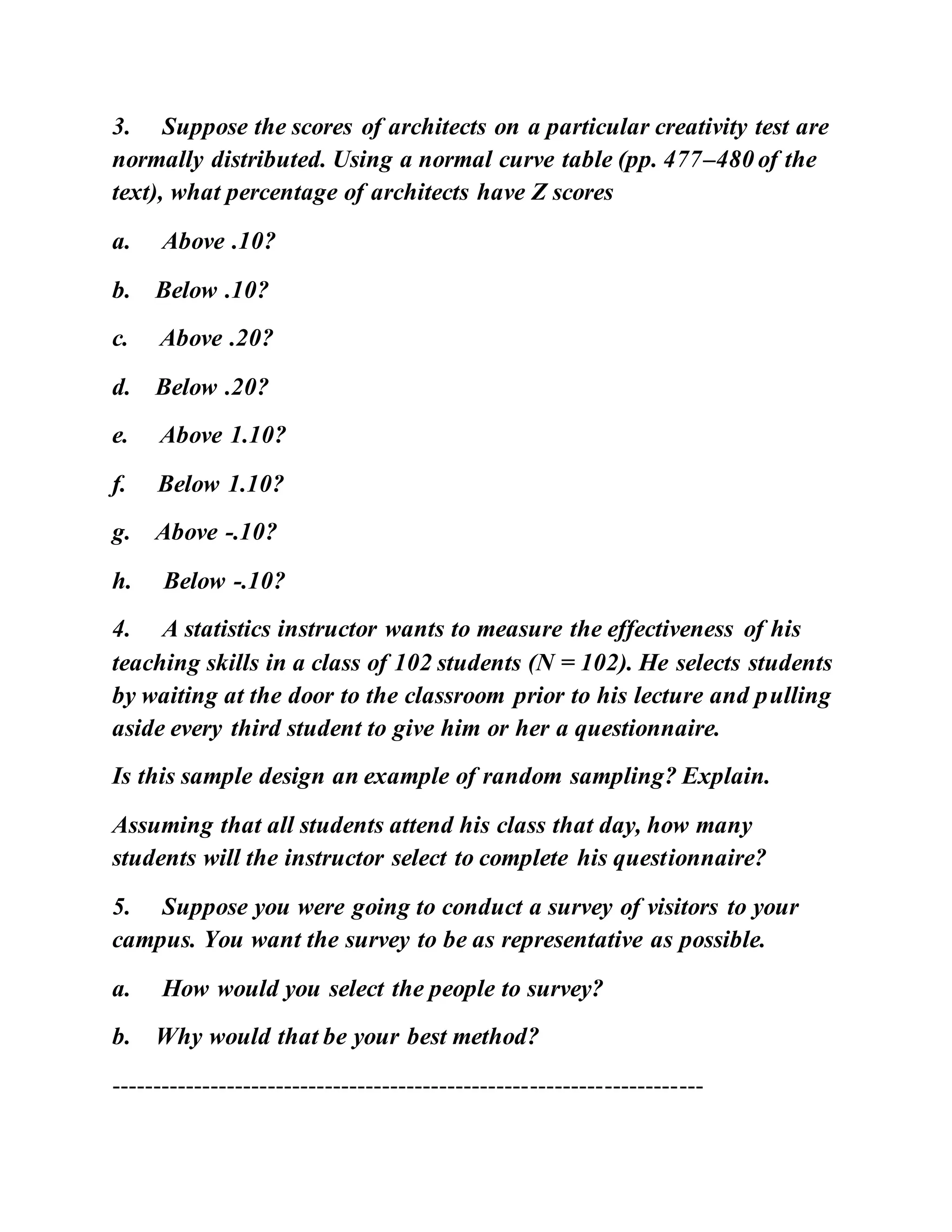 3. Suppose the scores of architects on a particular creativity test are
normally distributed. Using a normal curve table (pp. 477–480 of the
text), what percentage of architects have Z scores
a. Above .10?
b. Below .10?
c. Above .20?
d. Below .20?
e. Above 1.10?
f. Below 1.10?
g. Above -.10?
h. Below -.10?
4. A statistics instructor wants to measure the effectiveness of his
teaching skills in a class of 102 students (N = 102). He selects students
by waiting at the door to the classroom prior to his lecture and pulling
aside every third student to give him or her a questionnaire.
Is this sample design an example of random sampling? Explain.
Assuming that all students attend his class that day, how many
students will the instructor select to complete his questionnaire?
5. Suppose you were going to conduct a survey of visitors to your
campus. You want the survey to be as representative as possible.
a. How would you select the people to survey?
b. Why would that be your best method?
------------------------------------------------------------------------
 