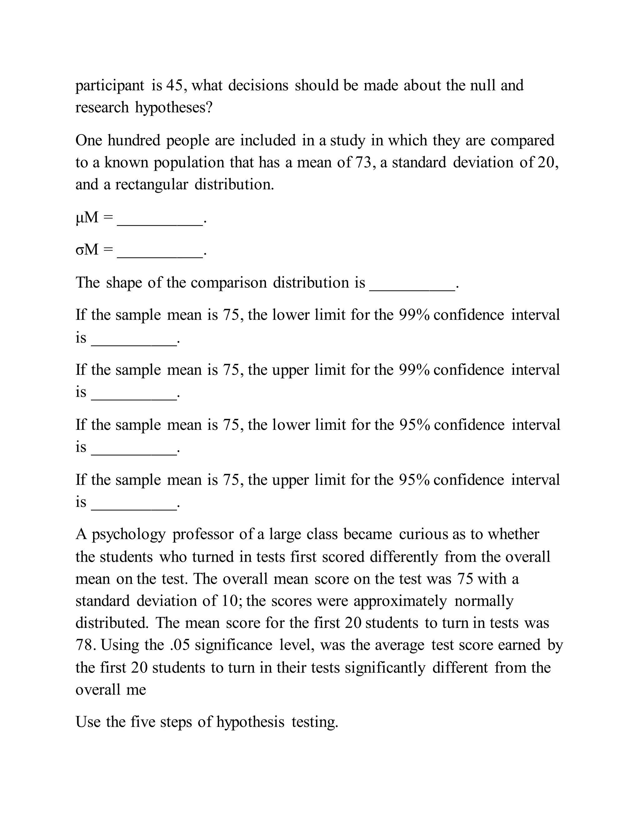 participant is 45, what decisions should be made about the null and
research hypotheses?
One hundred people are included in a study in which they are compared
to a known population that has a mean of 73, a standard deviation of 20,
and a rectangular distribution.
μM = __________.
σM = __________.
The shape of the comparison distribution is __________.
If the sample mean is 75, the lower limit for the 99% confidence interval
is __________.
If the sample mean is 75, the upper limit for the 99% confidence interval
is __________.
If the sample mean is 75, the lower limit for the 95% confidence interval
is __________.
If the sample mean is 75, the upper limit for the 95% confidence interval
is __________.
A psychology professor of a large class became curious as to whether
the students who turned in tests first scored differently from the overall
mean on the test. The overall mean score on the test was 75 with a
standard deviation of 10; the scores were approximately normally
distributed. The mean score for the first 20 students to turn in tests was
78. Using the .05 significance level, was the average test score earned by
the first 20 students to turn in their tests significantly different from the
overall me
Use the five steps of hypothesis testing.
 