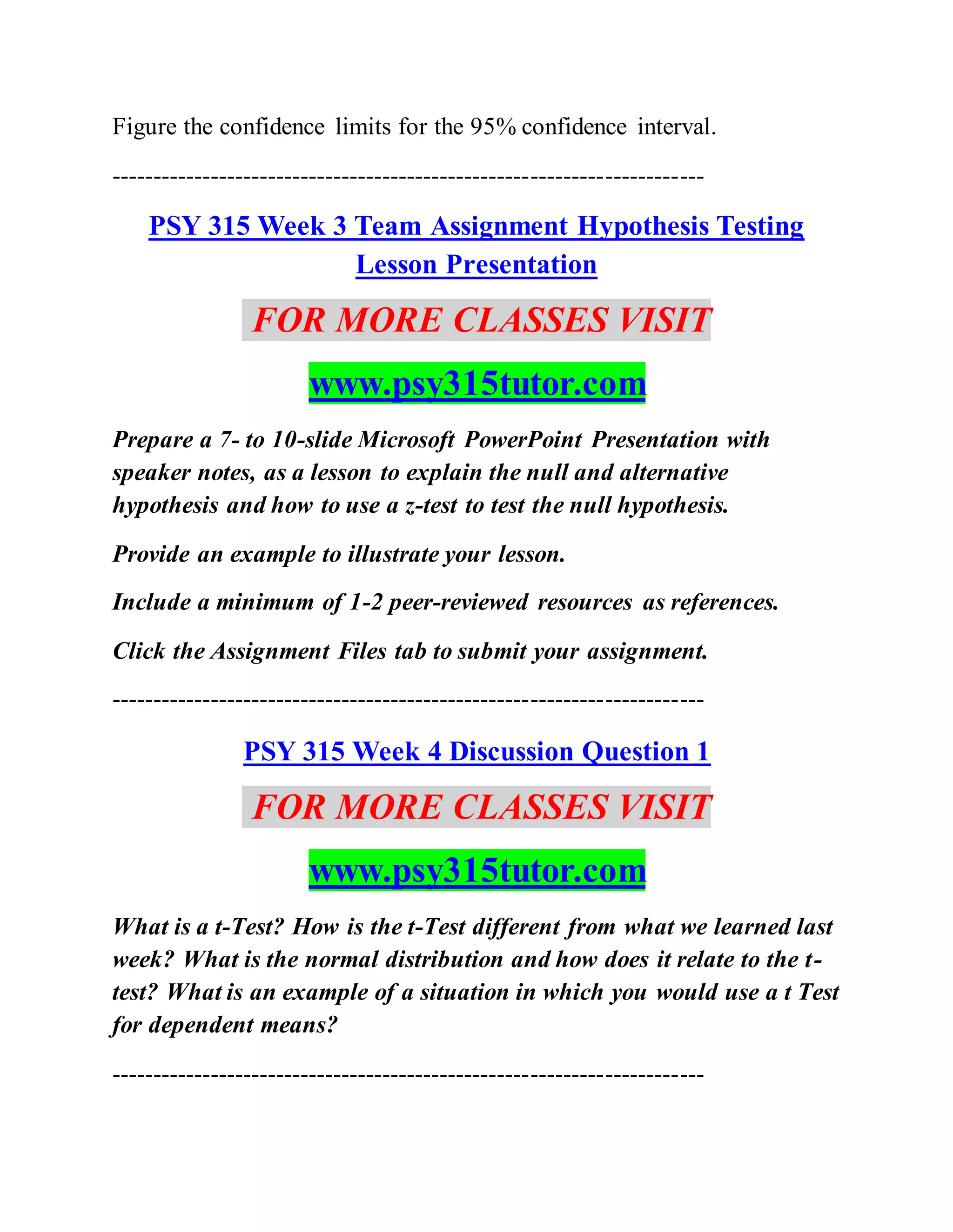 Figure the confidence limits for the 95% confidence interval.
------------------------------------------------------------------------
PSY 315 Week 3 Team Assignment Hypothesis Testing
Lesson Presentation
FOR MORE CLASSES VISIT
www.psy315tutor.com
Prepare a 7- to 10-slide Microsoft PowerPoint Presentation with
speaker notes, as a lesson to explain the null and alternative
hypothesis and how to use a z-test to test the null hypothesis.
Provide an example to illustrate your lesson.
Include a minimum of 1-2 peer-reviewed resources as references.
Click the Assignment Files tab to submit your assignment.
------------------------------------------------------------------------
PSY 315 Week 4 Discussion Question 1
FOR MORE CLASSES VISIT
www.psy315tutor.com
What is a t-Test? How is the t-Test different from what we learned last
week? What is the normal distribution and how does it relate to the t-
test? What is an example of a situation in which you would use a t Test
for dependent means?
------------------------------------------------------------------------
 