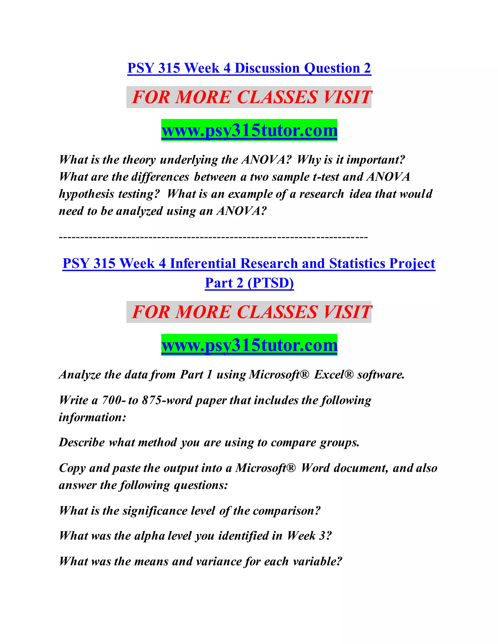 PSY 315 Week 4 Discussion Question 2
FOR MORE CLASSES VISIT
www.psy315tutor.com
What is the theory underlying the ANOVA? Why is it important?
What are the differences between a two sample t-test and ANOVA
hypothesis testing? What is an example of a research idea that would
need to be analyzed using an ANOVA?
------------------------------------------------------------------------
PSY 315 Week 4 Inferential Research and Statistics Project
Part 2 (PTSD)
FOR MORE CLASSES VISIT
www.psy315tutor.com
Analyze the data from Part 1 using Microsoft® Excel® software.
Write a 700- to 875-word paper that includes the following
information:
Describe what method you are using to compare groups.
Copy and paste the output into a Microsoft® Word document, and also
answer the following questions:
What is the significance level of the comparison?
What was the alpha level you identified in Week 3?
What was the means and variance for each variable?
 