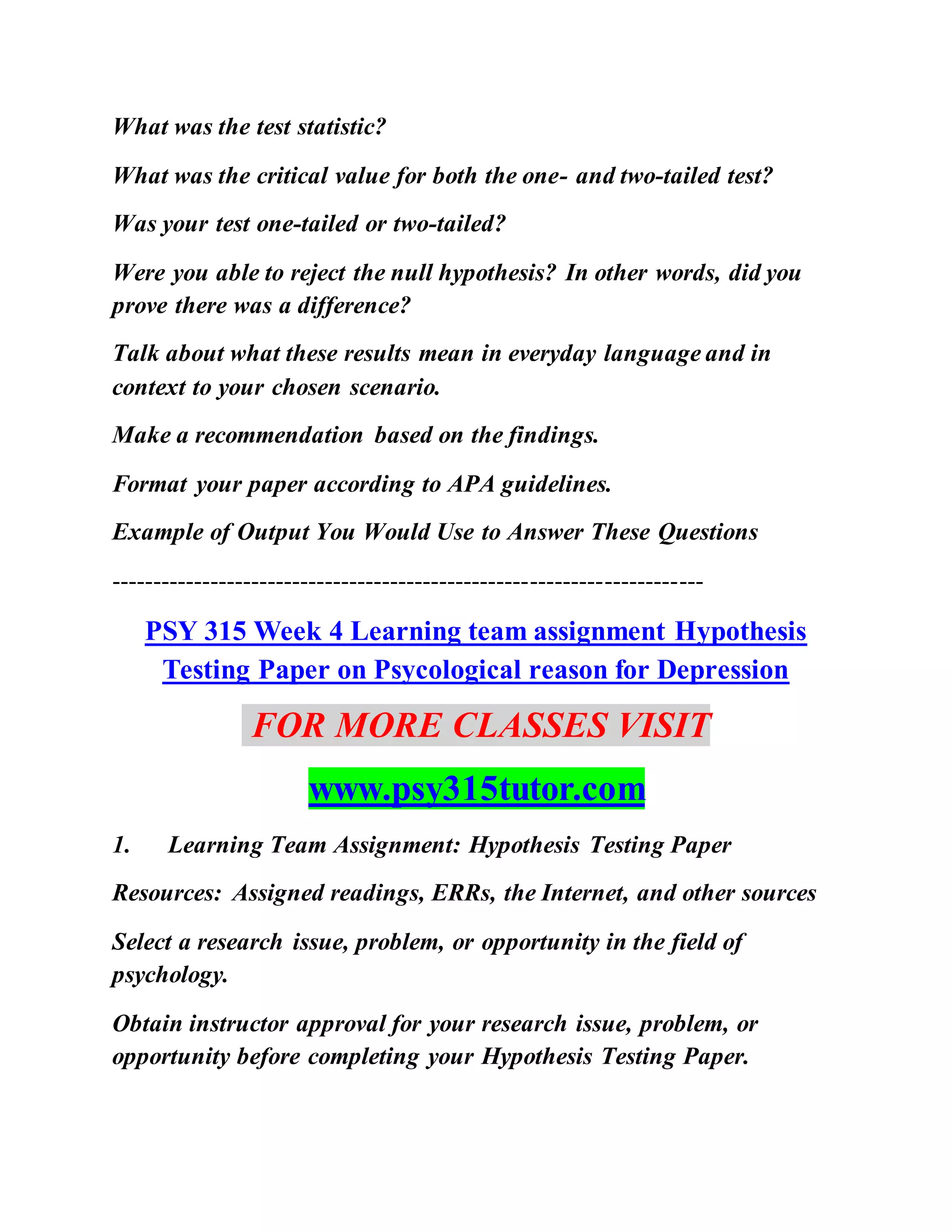 What was the test statistic?
What was the critical value for both the one- and two-tailed test?
Was your test one-tailed or two-tailed?
Were you able to reject the null hypothesis? In other words, did you
prove there was a difference?
Talk about what these results mean in everyday language and in
context to your chosen scenario.
Make a recommendation based on the findings.
Format your paper according to APA guidelines.
Example of Output You Would Use to Answer These Questions
------------------------------------------------------------------------
PSY 315 Week 4 Learning team assignment Hypothesis
Testing Paper on Psycological reason for Depression
FOR MORE CLASSES VISIT
www.psy315tutor.com
1. Learning Team Assignment: Hypothesis Testing Paper
Resources: Assigned readings, ERRs, the Internet, and other sources
Select a research issue, problem, or opportunity in the field of
psychology.
Obtain instructor approval for your research issue, problem, or
opportunity before completing your Hypothesis Testing Paper.
 