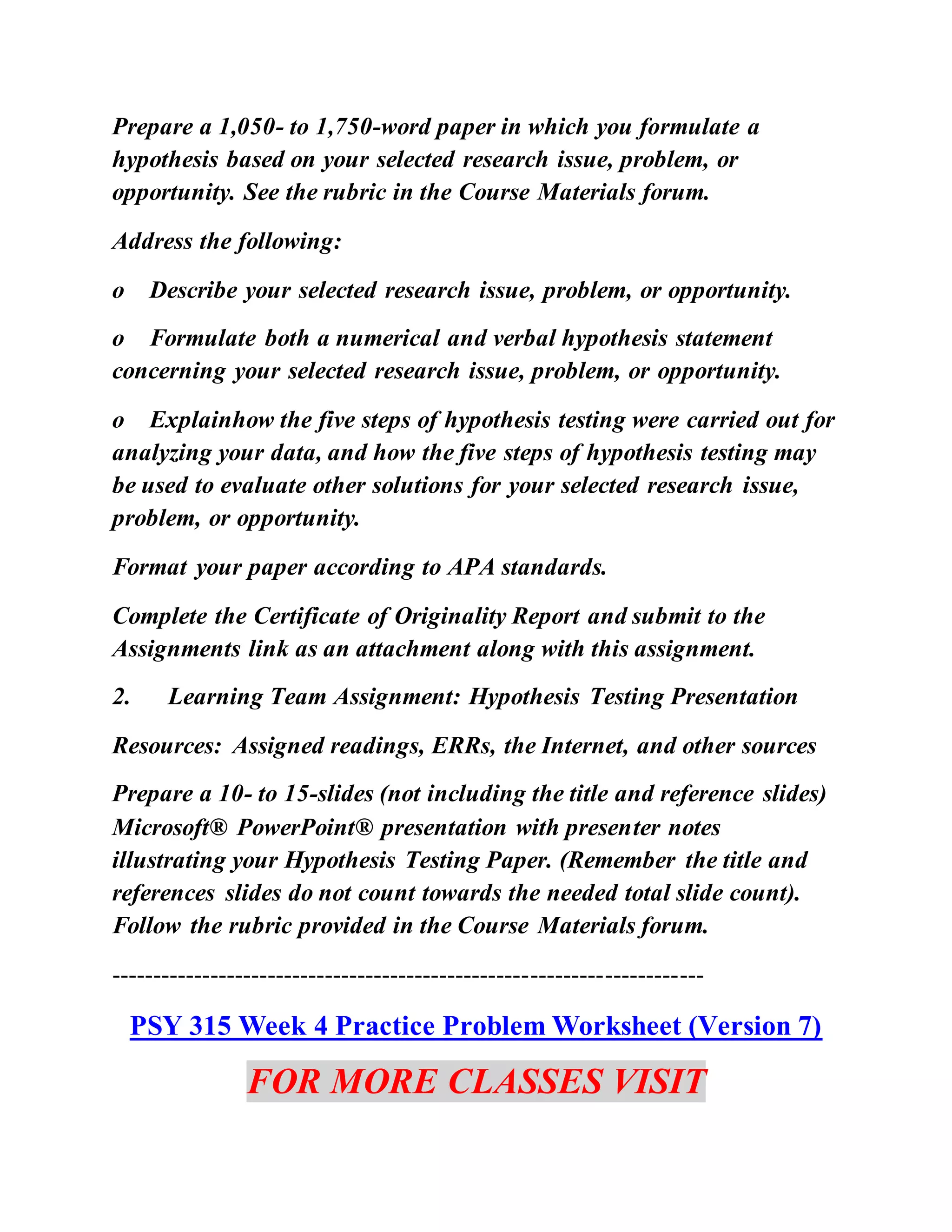 Prepare a 1,050- to 1,750-word paper in which you formulate a
hypothesis based on your selected research issue, problem, or
opportunity. See the rubric in the Course Materials forum.
Address the following:
o Describe your selected research issue, problem, or opportunity.
o Formulate both a numerical and verbal hypothesis statement
concerning your selected research issue, problem, or opportunity.
o Explainhow the five steps of hypothesis testing were carried out for
analyzing your data, and how the five steps of hypothesis testing may
be used to evaluate other solutions for your selected research issue,
problem, or opportunity.
Format your paper according to APA standards.
Complete the Certificate of Originality Report and submit to the
Assignments link as an attachment along with this assignment.
2. Learning Team Assignment: Hypothesis Testing Presentation
Resources: Assigned readings, ERRs, the Internet, and other sources
Prepare a 10- to 15-slides (not including the title and reference slides)
Microsoft® PowerPoint® presentation with presenter notes
illustrating your Hypothesis Testing Paper. (Remember the title and
references slides do not count towards the needed total slide count).
Follow the rubric provided in the Course Materials forum.
------------------------------------------------------------------------
PSY 315 Week 4 Practice Problem Worksheet (Version 7)
FOR MORE CLASSES VISIT
 