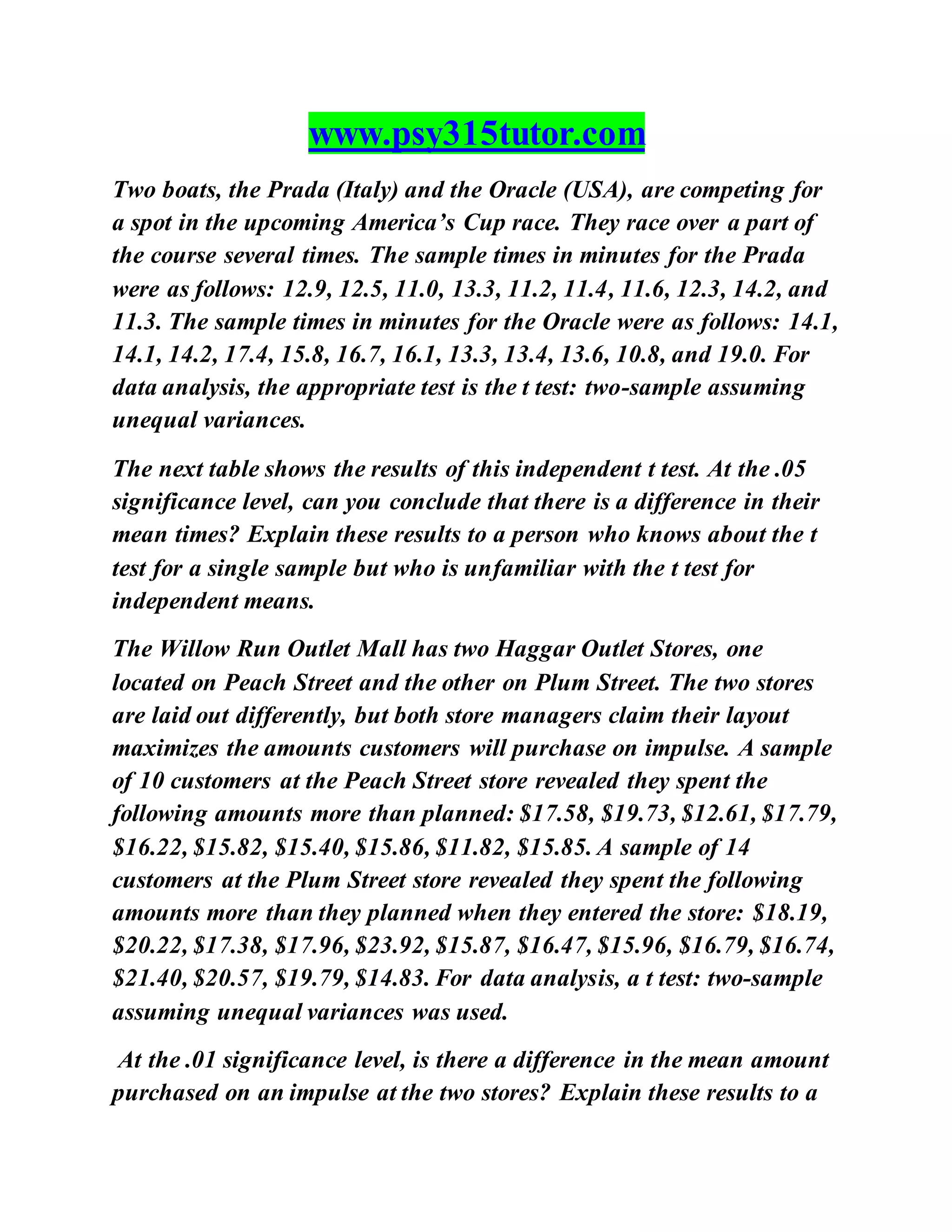 www.psy315tutor.com
Two boats, the Prada (Italy) and the Oracle (USA), are competing for
a spot in the upcoming America’s Cup race. They race over a part of
the course several times. The sample times in minutes for the Prada
were as follows: 12.9, 12.5, 11.0, 13.3, 11.2, 11.4, 11.6, 12.3, 14.2, and
11.3. The sample times in minutes for the Oracle were as follows: 14.1,
14.1, 14.2, 17.4, 15.8, 16.7, 16.1, 13.3, 13.4, 13.6, 10.8, and 19.0. For
data analysis, the appropriate test is the t test: two-sample assuming
unequal variances.
The next table shows the results of this independent t test. At the .05
significance level, can you conclude that there is a difference in their
mean times? Explain these results to a person who knows about the t
test for a single sample but who is unfamiliar with the t test for
independent means.
The Willow Run Outlet Mall has two Haggar Outlet Stores, one
located on Peach Street and the other on Plum Street. The two stores
are laid out differently, but both store managers claim their layout
maximizes the amounts customers will purchase on impulse. A sample
of 10 customers at the Peach Street store revealed they spent the
following amounts more than planned: $17.58, $19.73, $12.61, $17.79,
$16.22, $15.82, $15.40, $15.86, $11.82, $15.85. A sample of 14
customers at the Plum Street store revealed they spent the following
amounts more than they planned when they entered the store: $18.19,
$20.22, $17.38, $17.96, $23.92, $15.87, $16.47, $15.96, $16.79, $16.74,
$21.40, $20.57, $19.79, $14.83. For data analysis, a t test: two-sample
assuming unequal variances was used.
At the .01 significance level, is there a difference in the mean amount
purchased on an impulse at the two stores? Explain these results to a
 