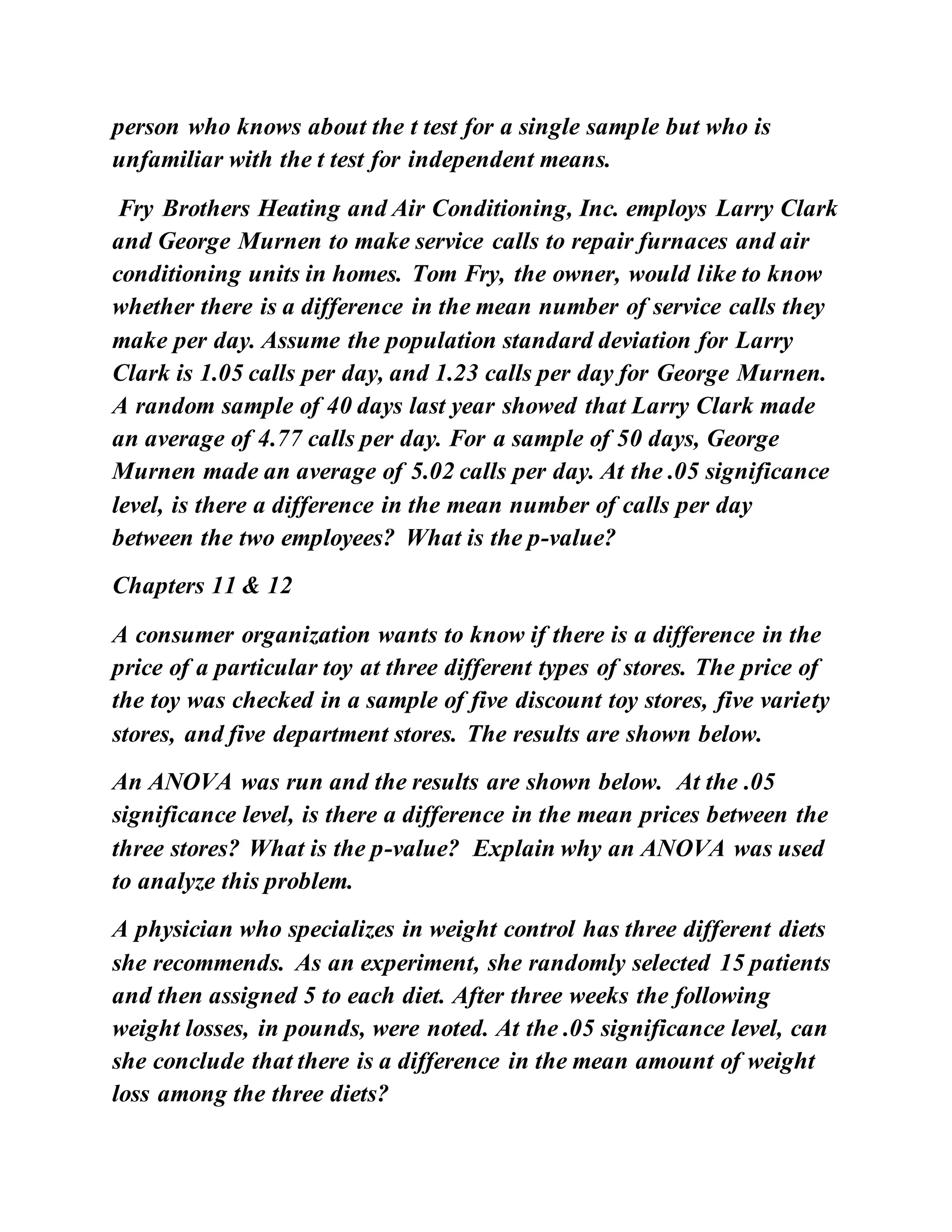 person who knows about the t test for a single sample but who is
unfamiliar with the t test for independent means.
Fry Brothers Heating and Air Conditioning, Inc. employs Larry Clark
and George Murnen to make service calls to repair furnaces and air
conditioning units in homes. Tom Fry, the owner, would like to know
whether there is a difference in the mean number of service calls they
make per day. Assume the population standard deviation for Larry
Clark is 1.05 calls per day, and 1.23 calls per day for George Murnen.
A random sample of 40 days last year showed that Larry Clark made
an average of 4.77 calls per day. For a sample of 50 days, George
Murnen made an average of 5.02 calls per day. At the .05 significance
level, is there a difference in the mean number of calls per day
between the two employees? What is the p-value?
Chapters 11 & 12
A consumer organization wants to know if there is a difference in the
price of a particular toy at three different types of stores. The price of
the toy was checked in a sample of five discount toy stores, five variety
stores, and five department stores. The results are shown below.
An ANOVA was run and the results are shown below. At the .05
significance level, is there a difference in the mean prices between the
three stores? What is the p-value? Explain why an ANOVA was used
to analyze this problem.
A physician who specializes in weight control has three different diets
she recommends. As an experiment, she randomly selected 15 patients
and then assigned 5 to each diet. After three weeks the following
weight losses, in pounds, were noted. At the .05 significance level, can
she conclude that there is a difference in the mean amount of weight
loss among the three diets?
 