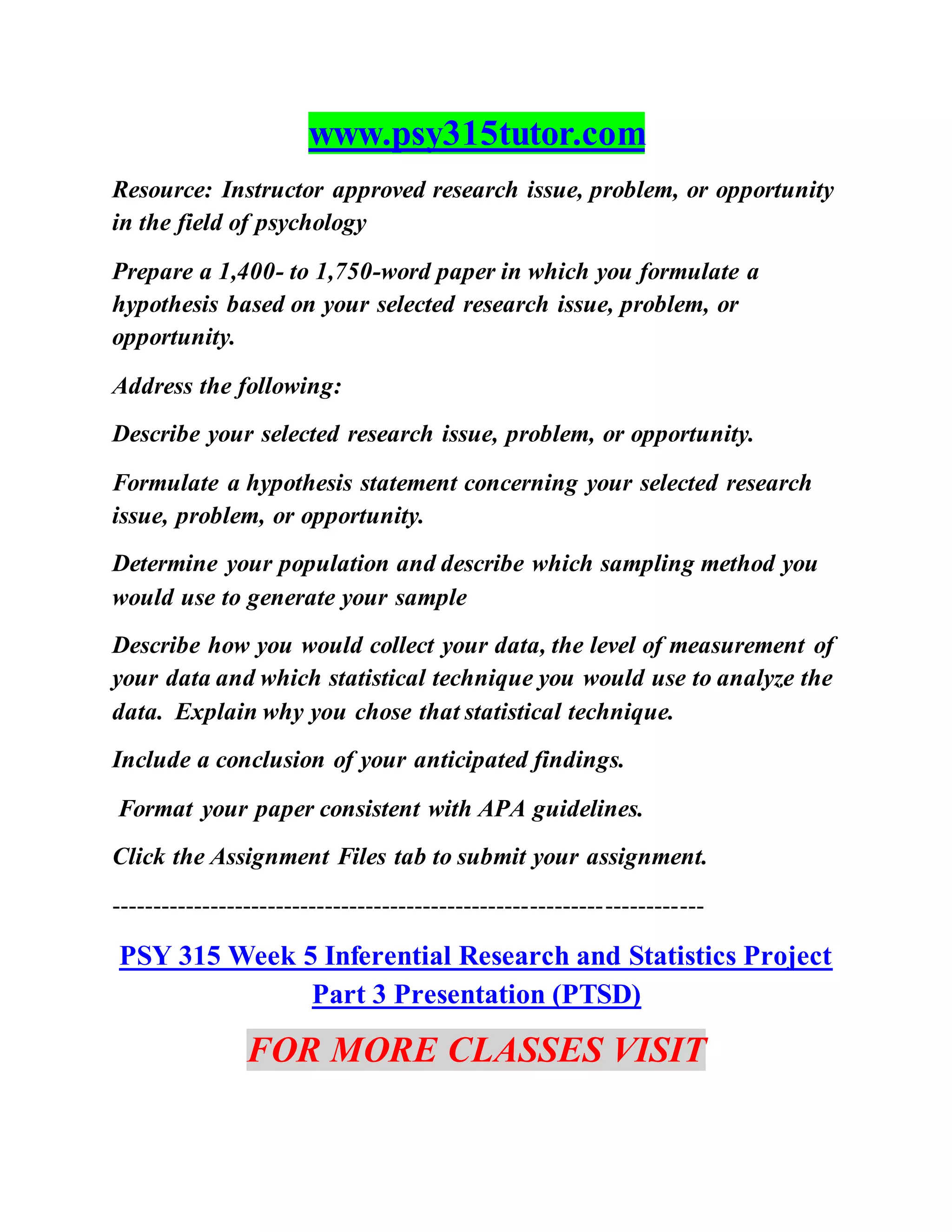 www.psy315tutor.com
Resource: Instructor approved research issue, problem, or opportunity
in the field of psychology
Prepare a 1,400- to 1,750-word paper in which you formulate a
hypothesis based on your selected research issue, problem, or
opportunity.
Address the following:
Describe your selected research issue, problem, or opportunity.
Formulate a hypothesis statement concerning your selected research
issue, problem, or opportunity.
Determine your population and describe which sampling method you
would use to generate your sample
Describe how you would collect your data, the level of measurement of
your data and which statistical technique you would use to analyze the
data. Explain why you chose that statistical technique.
Include a conclusion of your anticipated findings.
Format your paper consistent with APA guidelines.
Click the Assignment Files tab to submit your assignment.
------------------------------------------------------------------------
PSY 315 Week 5 Inferential Research and Statistics Project
Part 3 Presentation (PTSD)
FOR MORE CLASSES VISIT
 
