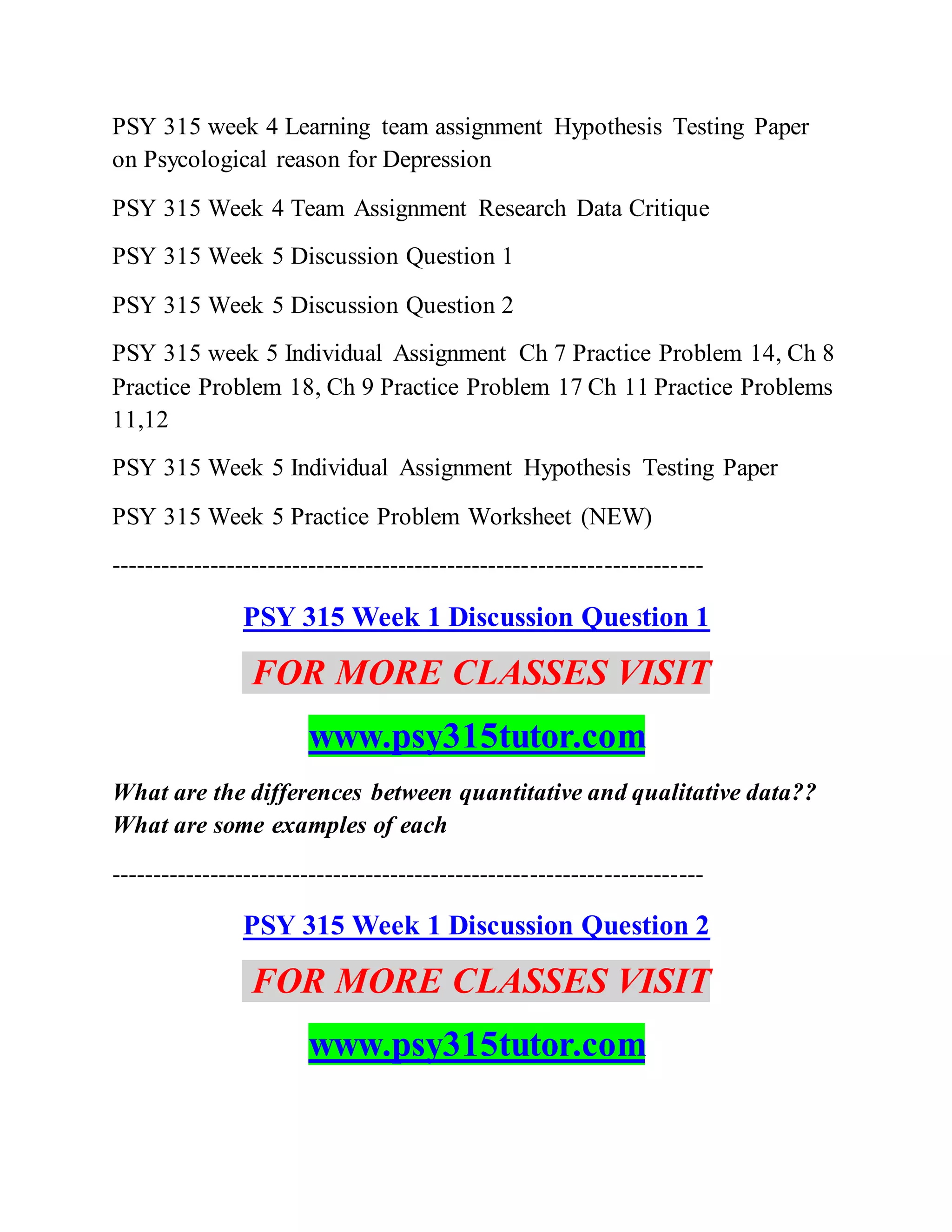 PSY 315 week 4 Learning team assignment Hypothesis Testing Paper
on Psycological reason for Depression
PSY 315 Week 4 Team Assignment Research Data Critique
PSY 315 Week 5 Discussion Question 1
PSY 315 Week 5 Discussion Question 2
PSY 315 week 5 Individual Assignment Ch 7 Practice Problem 14, Ch 8
Practice Problem 18, Ch 9 Practice Problem 17 Ch 11 Practice Problems
11,12
PSY 315 Week 5 Individual Assignment Hypothesis Testing Paper
PSY 315 Week 5 Practice Problem Worksheet (NEW)
------------------------------------------------------------------------
PSY 315 Week 1 Discussion Question 1
FOR MORE CLASSES VISIT
www.psy315tutor.com
What are the differences between quantitative and qualitative data??
What are some examples of each
------------------------------------------------------------------------
PSY 315 Week 1 Discussion Question 2
FOR MORE CLASSES VISIT
www.psy315tutor.com
 