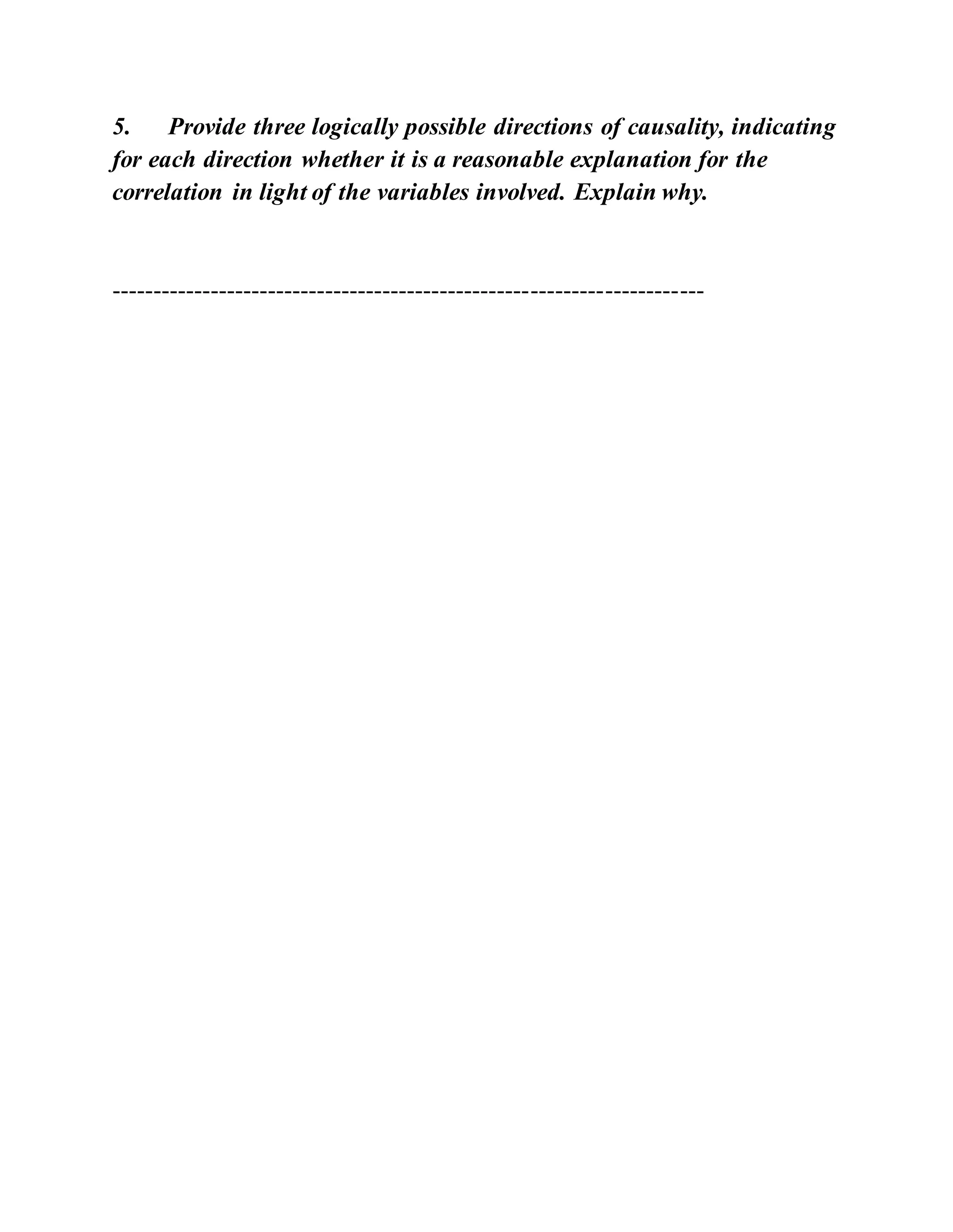 5. Provide three logically possible directions of causality, indicating
for each direction whether it is a reasonable explanation for the
correlation in light of the variables involved. Explain why.
------------------------------------------------------------------------
 