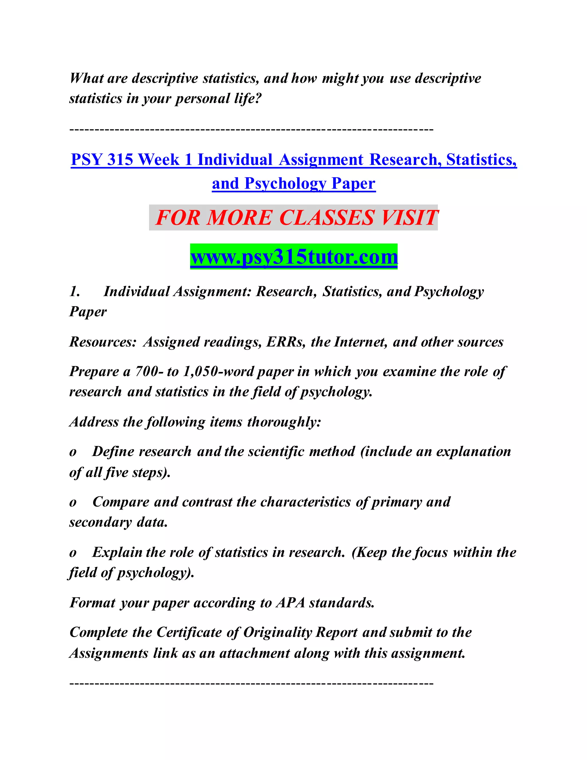 What are descriptive statistics, and how might you use descriptive
statistics in your personal life?
------------------------------------------------------------------------
PSY 315 Week 1 Individual Assignment Research, Statistics,
and Psychology Paper
FOR MORE CLASSES VISIT
www.psy315tutor.com
1. Individual Assignment: Research, Statistics, and Psychology
Paper
Resources: Assigned readings, ERRs, the Internet, and other sources
Prepare a 700- to 1,050-word paper in which you examine the role of
research and statistics in the field of psychology.
Address the following items thoroughly:
o Define research and the scientific method (include an explanation
of all five steps).
o Compare and contrast the characteristics of primary and
secondary data.
o Explain the role of statistics in research. (Keep the focus within the
field of psychology).
Format your paper according to APA standards.
Complete the Certificate of Originality Report and submit to the
Assignments link as an attachment along with this assignment.
------------------------------------------------------------------------
 